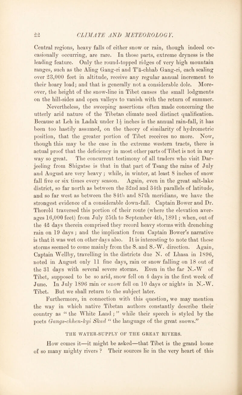 Central regions^ heavy falls of either snow or rain, though indeed oc- easionally occurring, are rare. In those parts, extreme dryness is the leading feature. Only the round-topped ridges of very high mountain ranges, such as the Aling Grang-ri and T’a-chhab Gang-ri, each scaling over 23,000 feet in altitude, receive any regular annual increment to their hoary load; and that is generally not a considerable dole. More- over, the height of the snow-line in Tibet causes the small lodgments on the hill-sides and open valleys to vanish with the return of summer. Nevertheless, the sweeping assertions often made concerning the utterly arid nature of the Tibetan climate need distinct qualification. Because at Leh in Ladak under inches is the annual rain-fall, it has been too hastily assumed, on the theory of similarity of hydrometric position, that the greater portion of Tibet receives no more. Now, though this may be the case in the extreme western tracts, there is actual proof that the deficiency in most other parts of Tibet is not in any way so great. The concurrent testimony of all traders who visit Dar- jeeling from Shigatse is that in that part of Tsang the rains of July and August are very heavy; while, in winter, at least 8 inches of snow fall five or six times every season. Again, even in the great salt-lake district, so far north as between the 32nd and 34th parallels of latitude, and so far west as between the 84tli and 87th meridians, we have the strongest evidence of a considerable down-fall. Captain Bower and Dr. Thorold traversed this portion of their route (where the elevation aver- ages 16,000 feet) from July 25th to September 4tb, 1891; when, out of the 42 days therein comprised they record heavy storms with drenching rain on 19 days ; and the implication from Captain Bower’s narrative is that it was wet on other days also. It is interesting to note that these storms seemed to come mainly from the S. and S.-W. direction. Again, Captain Wellby, travelling in the districts due N. of Lhasa in 1896, noted in August only 11 fine days, rain or snow falling on 18 out of the 31 days with several severe storms* Even in the far N.-W of Tibet, supposed to be so arid, snow fell on 4 days in the first week of June. In July 1896 rain or snow fell on 10 days or nights in N.-W. Tibet. But we shall return to the subject later. Furthermore, in connection with this question, we may mention the way in which native Tibetan authors constantly describe their country as the White Land; ” while their speech is styled by the poets Gangs-chhen-hyi Skad the language of the great snows.” THE WATER-SUPPLY OP THE GREAT RIVERS. How comes it—it might be asked—that Tibet is the grand home of so many mighty rivers ? Their sources lie in the very heart of this
