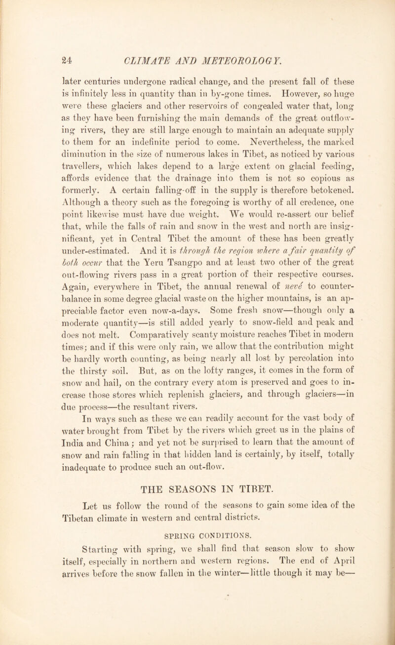 later centuries undergone radical change^ and the present fall of these is infinitely less in quantity than in by-gone times. However, so huge were these glaciers and other reservoirs of congealed water that, long as they have been furnishing the main demands of the great outflow- ing rivers, they are still large enough to maintain an adequate supply to them for an indefinite period to come. Nevertheless, the marked diminution in the size of numerous lakes in Tibet, as noticed by various travellers, which lakes depend to a large extent on glacial feeding, affords evidence that the drainage into them is not so copious as formerly. A certain falling-off in the supply is therefore betokened. Although a theory such as the foregoing is worthy of all credence, one point likewise must have due weight. We would re-assert our belief that, while the falls of rain and snow in the west and north are insig- nificant, yet in Central Tibet the amount of these has been greatly under-estimated. And it is through the region where a fair quantity of both occur that the Yeru Tsangpo and at least two other of the great out-flowing rivers pass in a great portion of their respective courses. Again, everywhere in Tibet, the annual renewal of neve to counter- balance in some degree glacial waste on the higher mountains, is an ap- preciable factor even now-a-days. Some fresh snow—thougli only a moderate quantity—is still added yearly to snow-field aud peak and does not melt. Comparatively scanty moisture reaches Tibet in modern times; and if this were only rain, we allow that the contribution might be hardly worth counting, as being nearly all lost by percolation into the thirsty soil. But, as on the lofty ranges, it comes in the form of snow and hail, on the contrary every atom is preserved and goes to in- crease those stores which replenish glaciers, and through glaciers—in due process—the resultant rivers. In ways such as these we can readily account for the vast body of water brought from Tibet by the rivers which greet us in the plains of India and China; and yet not be surprised to learn that the amount of snow and rain falling in that bidden land is certainly, by itself, totally inadequate to produce such an out-flow. THE SEASONS IN TIBET. Let us follow the round of the seasons to gain some idea of the Tibetan climate in western and central districts. SPRING CONDITIONS. Starting with spring, we shall find that season slow to show itself, especially in northern and western regions. The end of April arrives before the snow fallen in tbe winter—little though it may be—