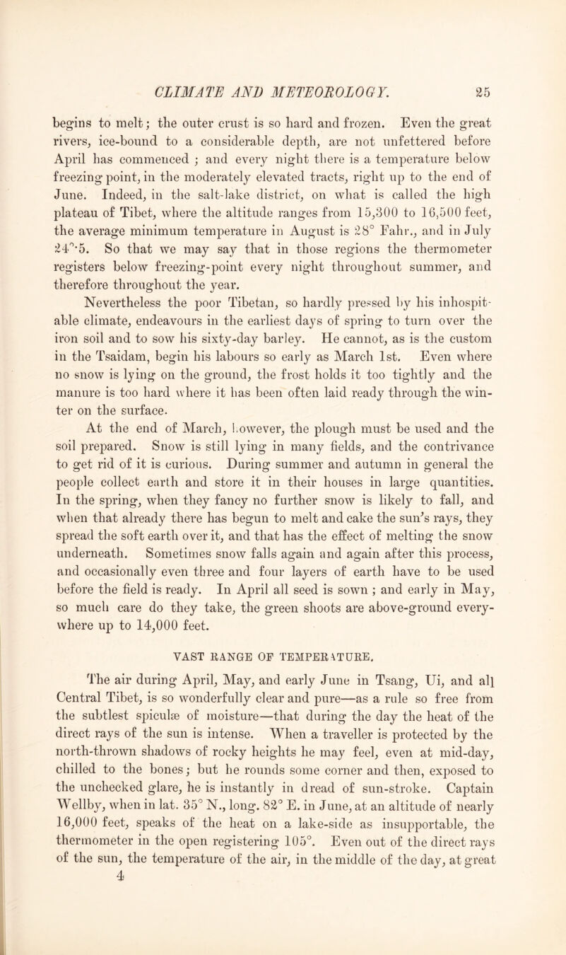 begins to melt; tlie outer crust is so bard and frozen. Even the great rivers^ ice-bound to a considerable depth, are not unfettered before April has commenced ; and every night there is a temperature below freezing point, in the moderately elevated tracts, right up to the end of June. Indeed, in the salt-lake district, on what is called the high plateau of Tibet, where the altitude ranges from 15,300 to 16,500 feet, the average minimum temperature in August is 28° Fahr., and in July 24'°’5. So that we may say that in those regions the thermometer registers below freezing-point every night throughout summer, and therefore throughout the year. Nevertheless the poor Tibetan, so hardly pressed by his inhospit- able climate, endeavours in the earliest days of spring to turn over the iron soil and to sow his sixty-day barley. He cannot, as is the custom in the Tsaidam, begin his labours so early as March 1st. Even where no snow is lying on the ground, the frost holds it too tightly and the manure is too hard where it has been often laid ready through the win- ter on the surface. At the end of March, however, the plough must be used and the soil prepared. Snow is still lying in many fields, and the contrivance to get rid of it is curious. During summer and autumn in general the people collect earth and store it in their houses in large quantities. In the spring, when they fancy no further snow is likely to fall, and when that already there has begun to melt and cake the sun^s rays, they spread the soft earth over it, and that has the effect of melting the snow underneath. Sometimes snow falls again and again after this process, and occasionally even three and four layers of earth have to be used before the field is ready. In April all seed is sown ; and early in May, so much care do they take, the green shoots are above-ground every- where up to 14,000 feet. VAST RANGE OP TEMPERATURE. The air during April, May, and early June in Tsang, Ui, and all Central Tibet, is so wonderfully clear and pure—as a rule so free from the subtlest spiculse of moisture—that during the day the heat of the direct rays of the sun is intense. When a traveller is protected by the north-thrown shadows of rocky heights he may feel, even at mid-day, chilled to the bones; but he rounds some corner and then, exposed to the unchecked glare, he is instantly in dread of sun-stroke. Captain Wellby, when in lat. 35° N., long. 82° E. in June, at an altitude of nearly 16,000 feet, speaks of the heat on a lake-side as insupportable, the thermometer in the open registering 105°. Even out of the direct rays of the sun, the temperature of the air, in the middle of the day, at great 4
