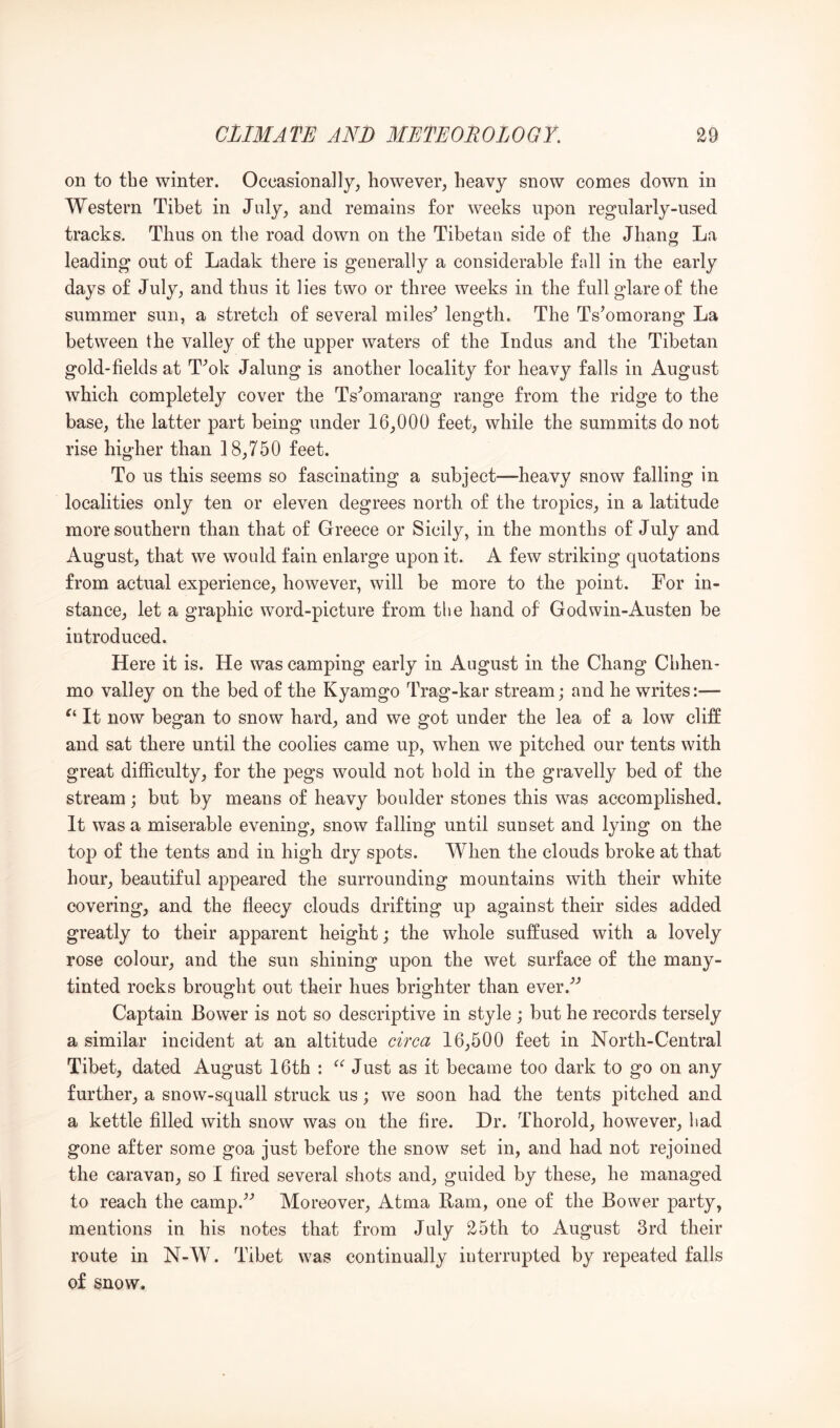 on to the winter. Occasionally, however, heavy snow comes down in Western Tibet in July, and remains for weeks upon regularly-used tracks. Thus on the road down on the Tibetan side of the Jhang La leading out of Ladak there is generally a considerable fall in the early days of July, and thus it lies two or three weeks in the full glare of the summer sun, a stretch of several miles^ length. The Ts’omorang La between the valley of the upper waters of the Indus and the Tibetan gold-fields at T^ok Jalung is another locality for heavy falls in August which completely cover the Ts^omarang range from the ridge to the base, the latter part being under 16,000 feet, while the summits do not rise higher than 18,750 feet. To us this seems so fascinating a subject—heavy snow falling in localities only ten or eleven degrees north of the tropics, in a latitude more southern than that of Greece or Sicily, in the months of July and August, that we would fain enlarge upon it. A few striking quotations from actual experience, however, will be more to the point. For in- stance, let a graphic word-picture from the hand of Godwin-Austen be introduced. Here it is. He was camping early in August in the Chang Chhen- mo valley on the bed of the Kyamgo Trag-kar stream; and he writes:— It now began to snow hard, and we got under the lea of a low cliff and sat there until the coolies came up, when we pitched our tents with great difficulty, for the pegs would not bold in the gravelly bed of the stream; but by means of heavy boulder stones this was accomplished. It was a miserable evening, snow falling until sunset and lying on the top of the tents and in high dry spots. When the clouds broke at that hour, beautiful appeared the surrounding mountains with their white covering, and the fleecy clouds drifting up against their sides added greatly to their apparent height; the whole suffused with a lovely rose colour, and the sun shining upon the wet surface of the many- tinted rocks brought out their hues brighter than ever.'’’ Captain Bower is not so descriptive in style ; but he records tersely a similar incident at an altitude circa 16,500 feet in North-Central Tibet, dated August 16th : Just as it became too dark to go on any further, a snow-squall struck us; we soon had the tents pitched and a kettle filled with snow was on the fire. Hr. Thorold, however, bad gone after some goa just before the snow set in, and had not rejoined the caravan, so I fired several shots and, guided by these, he managed to reach the camp.^'’ Moreover, Atma Ram, one of the Bower party, mentions in his notes that from July 25th to August 3rd their route in N-W. Tibet was continually interrupted by repeated falls of snow.