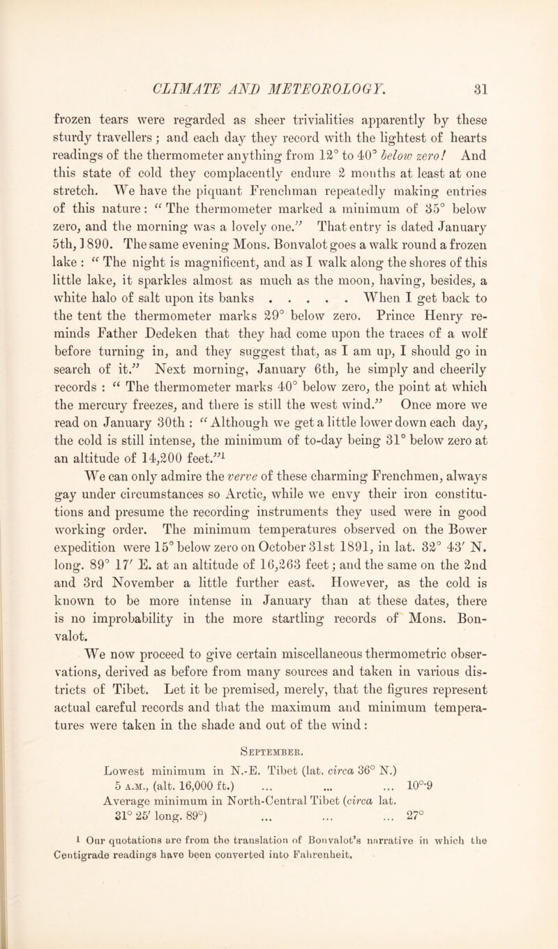 frozen tears were regarded as sheer trivialities apparently by these sturdy travellers; and each day they record with the lightest of hearts readings of the thermometer anything from 12° to 40° helow zero! And this state of cold they complacently endure 2 months at least at one stretch. We have the piquant Frenchman repeatedly making entries of this nature: The thermometer marked a minimum o£ 35° below zero^ and the morning was a lovely one.^^ That entry is dated January 5thj ] 890. The same evening Mons. Bonvalot goes a walk round a frozen lake : The night is magnificent^ and as 1 walk along the shores of this little lake, it sparkles almost as much as the moon, having, besides, a white halo of salt upon its banks When I get back to the tent the thermometer marks 29° below zero. Prince Henry re- minds Father Dedeken that they had come upon the traces of a wolf before turning in, and they suggest that, as I am up, I should go in search of it.’’ Next morning, January 6th, he simply and cheerily records : The thermometer marks 40° below zero, the point at which the mercury freezes, and there is still the west wind.'’^ Once more we read on January 30th : Although we get a little lower down each day, the cold is still intense, the minimum of to-day being 31° below zero at an altitude of 14,200 feet.’’^ We can only admire the verve of these charming Frenchmen, always gay under circumstances so Arctic, while we envy their iron constitu- tions and presume the recording instruments they used were in good working order. The minimum temperatures observed on the Bower expedition were 15° below zero on October 31st 1891, in lat. 32° 43' N. long. 89° 17' E. at an altitude of 16,263 feet; and the same on the 2nd and 3rd November a little further east. However, as the cold is known to be more intense in January than at these dates, there is no improbability in the more startling records of Mons. Bon- valot. We now proceed to give certain miscellaneous thermometric obser- vations, derived as before from many sources and taken in various dis- tricts of Tibet. Let it be premised, merely, that the figures represent actual careful records and that the maximum and minimum tempera- tures were taken in the shade and out of the wind: September. Lowest minimum in N.-E. Tibet (lat. circa 36° N.) 6 A.M., (alt. 16,000 ft.) ... ... ... 10°-9 Average minimum in North-Central Tibet {circa lat. Sl° 25'long. 89°) ... ... ... 27° 1 Onr quotations are from the translation of Bonvalot’s narrative in which the Centigrade readings have been conyerted into Fahrenheit,