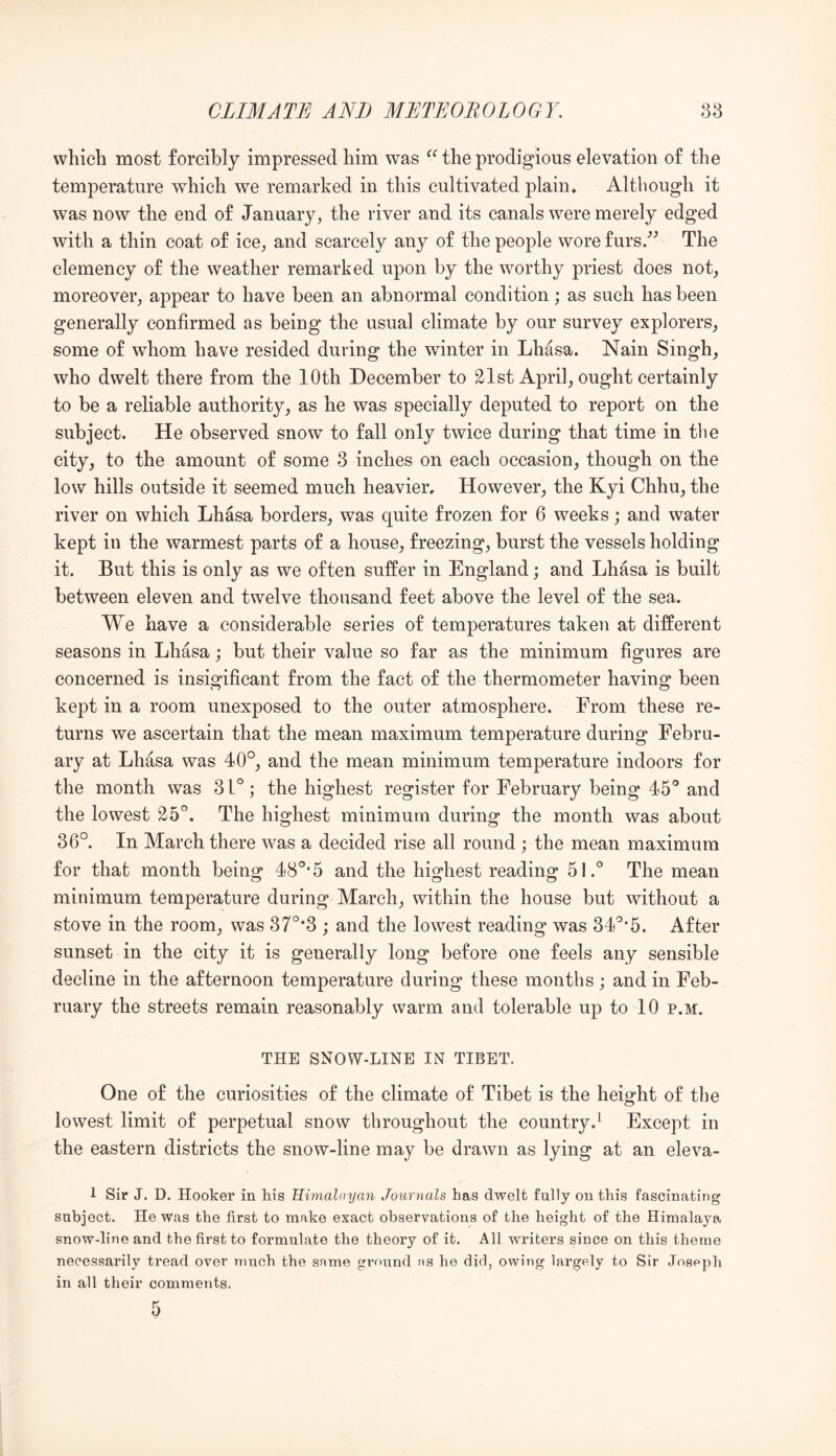 which most forcibly impressed him was the prodigious elevation of the temperature which we remarked in this cultivated plain* Although it was now the end of January, the river and its canals were merely edged with a thin coat of ice, and scarcely any of the people wore furs/^ The clemency of the weather remarked upon by the worthy priest does not, moreover, appear to have been an abnormal condition; as such has been generally confirmed as being the usual climate by our survey explorers, some of whom have resided during the winter in Lhasa. Nain Singh, who dwelt there from the 10th December to 21st April, ought certainly to be a reliable authority, as he was specially deputed to report on the subject. He observed snow to fall only twice during that time in the city, to the amount of some 3 inches on each occasion, though on the low hills outside it seemed much heavier* However, the Kyi Chhu, the river on which Lhasa borders, was quite frozen for 6 weeks; and water kept in the warmest parts of a house, freezing, burst the vessels holding it. But this is only as we often suffer in England; and Lhasa is built between eleven and twelve thousand feet above the level of the sea. We have a considerable series of temperatures taken at different seasons in Lhasa; but their value so far as the minimum figures are concerned is insigificant from the fact of the thermometer having been kept in a room unexposed to the outer atmosphere. From these re- turns we ascertain that the mean maximum temperature during Febru- ary at Lhasa was 40°, and the mean minimum temperature indoors for the month was 31° ; the highest register for February being 45° and the lowest 25°. The highest minimum during the month was about 36°. In March there was a decided rise all round ; the mean maximum for that month being 48°*5 and the highest reading 5l.° The mean minimum temperature during March, within the house but without a stove in the room, was 37°‘3 ; and the lowest reading was 34°*5. After sunset in the city it is generally long before one feels any sensible decline in the afternoon temperature during these months ; and in Feb- ruary the streets remain reasonably warm and tolerable up to 10 p.m. THE SNOW-LINE IN TIBET. One of the curiosities of the climate of Tibet is the height of the lowest limit of perpetual snow throughout the country.^ Except in the eastern districts the snow-line may be drawn as lying at an eleva- 1 Sir J. D. Hooker in his Himalayan Journals has dwelt fully on this fascinating subject. He was the first to make exact observations of the height of the Himalaya snow-line and the first to formulate the theory of it. All wufiters since on this theme necessarily tread over much the same ground as he did, owing largely to Sir Joseph in all their comments. 5