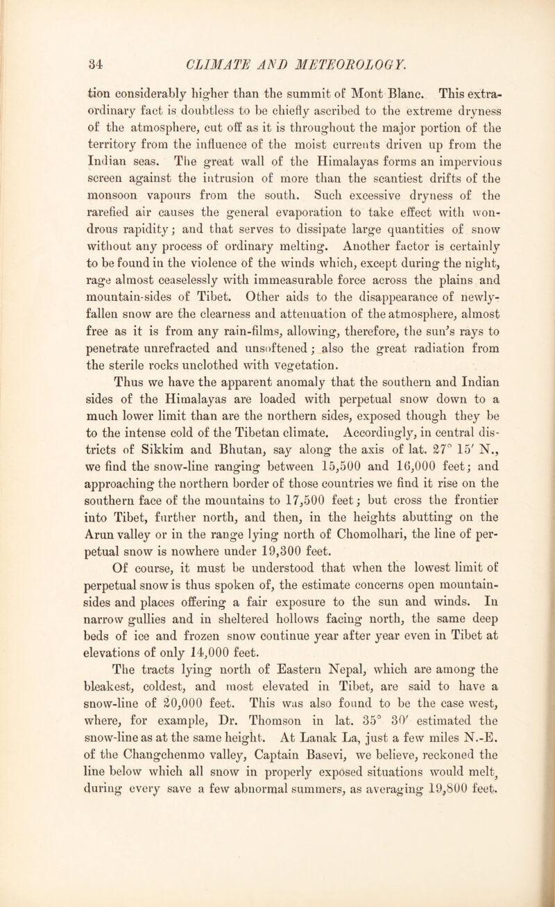 tion considerably higher than the summit of Mont Blanc. This extra- ordinary fact is doubtless to be chiefly ascribed to the extreme dryness of the atmosphere, cut off as it is throughout the major portion of the territory from the influence of the moist currents driven up from the Indian seas. Tlie great wall of the Himalayas forms an impervious screen against the intrusion of more than the scantiest drifts of the monsoon vapours from the south. Such excessive dryness of the rarefied air causes the general evaporation to take effect with won- drous rapidity; and that serves to dissipate large quantities of snow without any process of ordinary melting. Another factor is certainly to be found in the violence of the winds which, except during the night, rage almost ceaselessly with immeasurable force across the plains and mountain-sides of Tibet. Other aids to the disappearance of newly- fallen snow are the clearness and attenuation of the atmosphere, almost free as it is from any rain-films, allowing, therefore, the sun^s rays to penetrate unrefracted and unsoftened; also the great radiation from the sterile rocks unclothed with vegetation. Thus we have the apparent anomaly that the southern and Indian sides of the Himalayas are loaded with perpetual snow down to a much lower limit than are the northern sides, exposed though they be to the intense cold of the Tibetan climate. Accordingly, in central dis- tricts of Sikkim and Bhutan, say along the axis of lat. 27^ 15' N., we find the snow-line ranging between 15,500 and 16,000 feet; and approaching the northern border of those countries we find it rise on the southern face of the mountains to 17,500 feet; but cross the frontier into Tibet, further north, and then, in the heights abutting on the Arun valley or in the range lying north of Chomolhari, the line of per- petual snow is nowhere under 19,300 feet. Of course, it must be understood that when the lowest limit of perpetual snow is thus spoken of, the estimate concerns open mountain- sides and places offering a fair exposure to the sun and winds. In narrow gullies and in sheltered hollows facing north, the same deep beds of ice and frozen snow continue year after year even in Tibet at elevations of only 14,000 feet. The tracts lying north of Eastern Nepal, which are among the bleakest, coldest, and most elevated in Tibet, are said to have a snow-line of S0,000 feet. This was also found to be the case west, where, for example. Dr. Thomson in lat. 35° 30' estimated the snow-line as at the same height. At Lanak La, just a few miles N.-E. of the Changchenmo valley. Captain Basevi, we believe, reckoned the line below which all snow in properly exposed situations would melt^ during every save a few abnormal summers, as averaging 19,800 feet.