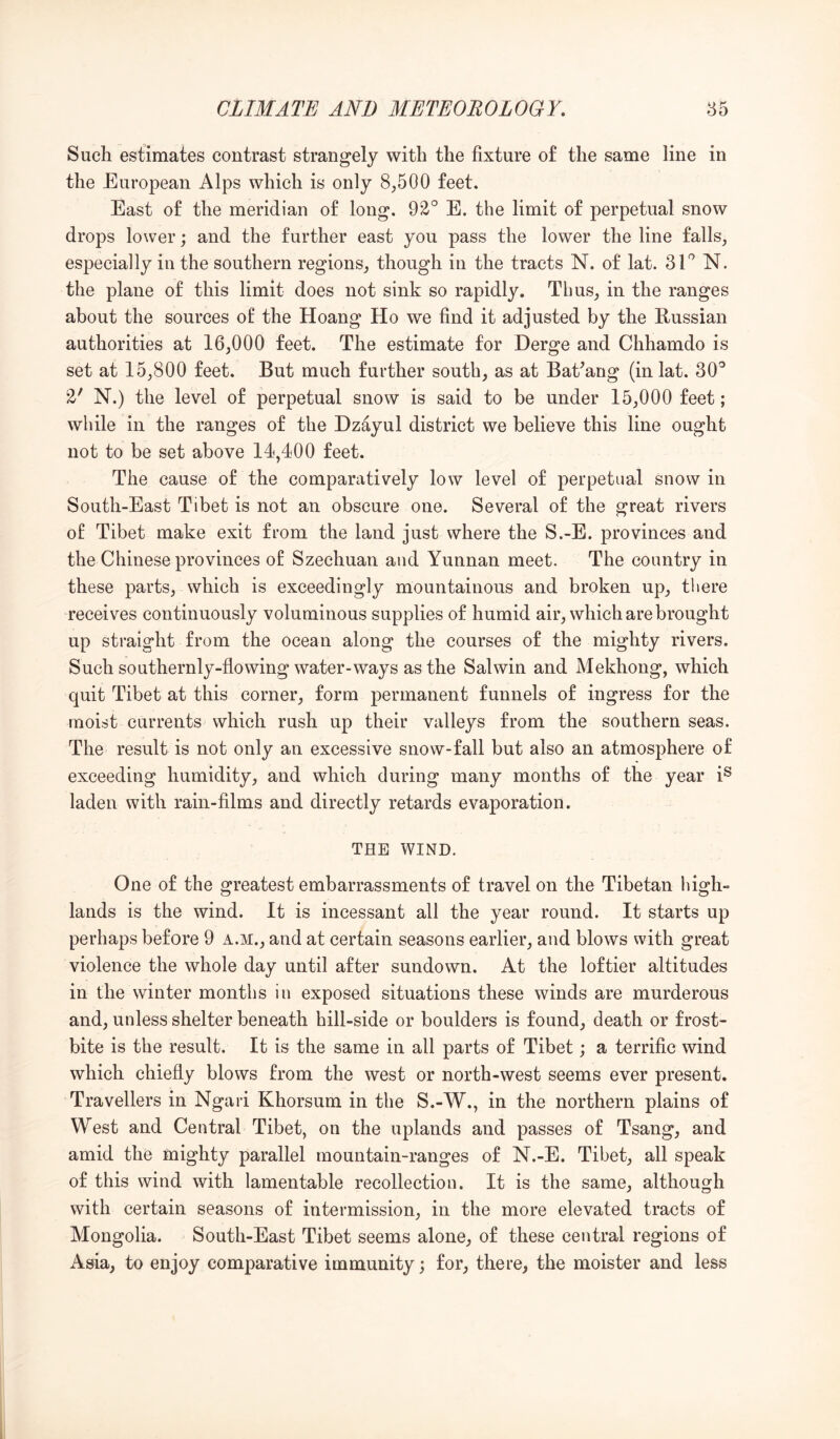 Such estimates contrast strangely with the fixture of the same line in the European Alps which is only 8,500 feet. East of the meridian of long. 92° E. the limit of perpetual snow drops lower; and the further east you pass the lower the line falls, especially in the southern regions, though in the tracts N. of lat. SEN. the plane of this limit does not sink so rapidly. Thus, in the ranges about the sources of the Hoang Ho we find it adjusted by the Russian authorities at 16,000 feet. The estimate for Derge and Chhamdo is set at 15,800 feet. But much further south, as at BaEang (in lat. 30° 2' N.) the level of perpetual snow is said to be under 15,000 feet; while in the ranges of the Dzayul district we believe this line ought not to be set above 14,400 feet. The cause of the comparatively low level of perpetual snow in South-East Tibet is not an obscure one. Several of the great rivers of Tibet make exit from the land just where the S.-E. provinces and the Chinese provinces of Szechuan and Yunnan meet. The country in these parts, which is exceedingly mountainous and broken up, there receives continuously voluminous supplies of humid air, which are brought up straight from the ocean along the courses of the mighty rivers. Such southernly-flowing water-ways as the Salwin and Mekhong, which quit Tibet at this corner, form permanent funnels of ingress for the moist currents which rush up their valleys from the southern seas. The result is not only an excessive snow-fall but also an atmosphere of exceeding humidity, and which during many months of the year i® laden with rain-films and directly retards evaporation. THE WIND. One of the greatest embarrassments of travel on the Tibetan high- lands is the wind. It is incessant all the year round. It starts up perhaps before 9 a.m., and at certain seasons earlier, and blows with great violence the whole day until after sundown. At the loftier altitudes in the winter months in exposed situations these winds are murderous and, unless shelter beneath hill-side or boulders is found, death or frost- bite is the result. It is the same in all parts of Tibet; a terrific wind which chiefly blows from the west or north-west seems ever present. Travellers in Ngari Khorsum in the S.-W., in the northern plains of West and Central Tibet, on the uplands and passes of Tsang, and amid the mighty parallel mountain-ranges of N.-E. Tibet, all speak of this wind with lamentable recollection. It is the same, although with certain seasons of intermission, in the more elevated tracts of Mongolia. South-East Tibet seems alone, of these central regions of Asia, to enjoy comparative immunity; for, there, the moister and less