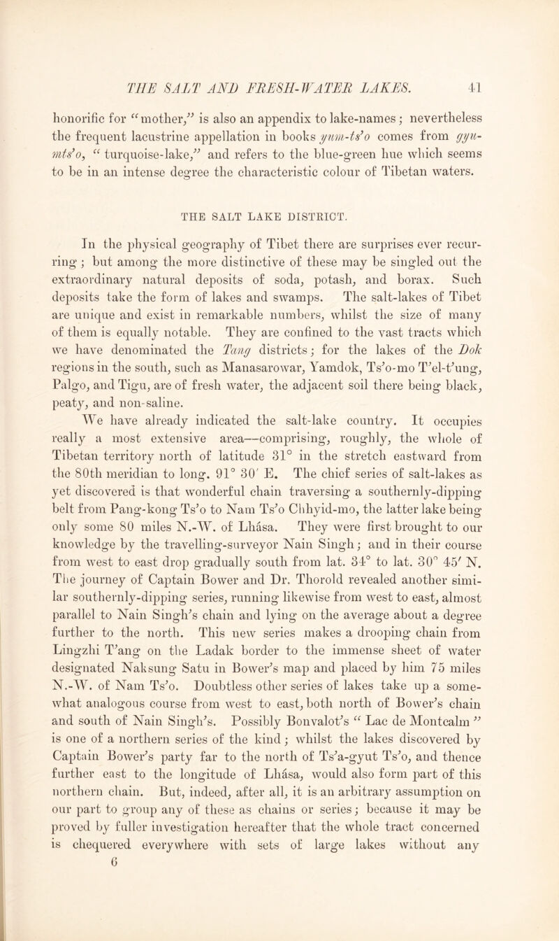honorific for mother/^ is also an appendix to lake-names; nevertheless the frequent lacustrine appellation in books ynm-t8’o comes from turquoise-lake/'’ and refers to the blue-green hue which seems to be in an intense degree the characteristic colour of Tibetan waters. THE SALT LAKE DISTRICT. In the physical geography of Tibet there are surprises ever recur- ring ; but among the more distinctive of these may be singled out the extraordinary natural deposits of soda^ potash_, and borax. Such deposits take the form of lakes and swamps. The salt-lakes of Tibet are unique and exist in remarkable numbers_, whilst the size of many of them is equally notable. They are confined to the vast tracts which we have denominated the Tang districts; for the lakes of the Dok regions in the soutln such as Manasarowaiq Yamdok, Ts^o-mo TYl-t^ung^ Palgo^ and Tigu, are of fresh wateiq the adjacent soil there being blacky, peaty, and non-saline. We have already indicated the salt-lake country. It occupies really a most extensive area—comprising, roughly, the whole of Tibetan territory north of latitude 31° in the stretch eastward from the 80th meridian to long. 91° 30' B. The chief series of salt-lakes as yet discovered is that wonderful chain traversing a southernly-dipping belt from Pang-kong Ts^o to Nam Ts'’o Chhyid-mo, the latter lake being only some 80 miles N.-W. of Lhasa. They were first brought to our knowledge by the travelling-surveyor Nain Singh; and in their course from west to east drop gradually south from lat. 34° to lat. 30° 45' N. The journey of Captain Bower and Dr. Thorold revealed another simi- lar southernly-dipping series, running likewise from west to east, almost parallel to Nain Singh's chain and lying on the average about a degree further to the north. This new series makes a drooping chain from Lingzhi T'ang on the Ladak border to the immense sheet of water designated Naksung Satu in Bower's map and placed by him 75 miles N.-W. of Nam Ts'o. Doubtless other series of lakes take up a some- what analogous course from west to east, both north of Bower's chain and south of Nain Singh's. Possibly Bonvalot's Lac de Montcalm  is one of a northern series of the kind; whilst the lakes discovered by Captain Bower's party far to the north of Ts'a-gyut Ts'o, and thence further east to the longitude of Lhasa, would also form j^art of this northern chain. But, indeed, after all, it is an arbitrary assumption on our part to group any of these as chains or series; because it may be proved by fuller investigation hereafter that the whole tract concerned is chequered everywhere with sets of large lakes without any 6