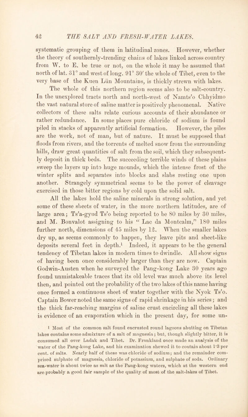 systematic grouping of tliem in latitudinal zones. However, whether tlie theory of southernly-trending chains of lakes linked across country from W. to E. be true or not, on the whole it may be assumed that north of lat. 31° and west of long. 91° 30' the whole of Tibet, even to the very base of the Kuen Liin Mountains, is thickly strewn with lakes. The whole of this northern region seems also to be salt-country. In the unexplored tracts north and north-west of Namts^o Chhyidmo the vast natural store of saline matter is positively phenomenal. Native collectors of these salts relate curious accounts of their abundance or rather redundance. In some places pure chloride of sodium is found piled in stacks of apparently artificial formation. However, the piles are the work, not of man, but of nature. It must be supposed that floods from rivers, and the torrents of melted snow from the surrounding hills, draw great quantities of salt from the soil, which they subsequent- ly deposit in thick beds. The succeeding terrible winds of these plains sweep the layers up into huge mounds, which the intense frost of the winter splits and separates into blocks and slabs resting one upon another. Strangely symmetrical seems to be the power of cleavage exercised in those bitter regions by cold upon the solid salt. All the lakes hold the saline minerals in strong solution, and yet some of these sheets of water, in the more northern latitudes, are of large area; Ts'^a-gyud Ts^o being reported to be 80 miles by 30 miles, and M. Bonvalot assigning to his Lac da Montcalm,” 180 miles further north, dimensions of 45 miles by 12. When the smaller lakes dry up, as seems commonly to happen, they leave pits and sheet-like deposits several feet in depth.^ Indeed, it appears to be the general tendency of Tibetan lakes in modern times to dwindle. All show signs of having been once considerably larger than they are now. Captain Godwin-Austen when he surveyed the Pang-kong Lake 30 years ago found unmistakeable traces that its old level was much above its level then, and pointed out the probability of the two lakes of this name having once formed a continuous sheet of water together with the Nyok Ts^o. Captain Bower noted the same signs of rapid shrinkage in his series; and the thick far-reaching margins of saline crust encircling all these lakes is evidence of an evaporation which in the present day, for some un- 1 Most of the common salt found encrusted round lagoons abutting on Tibetan lakes contains some admixture of a salt of magnesia; but, though slightly bitter, it is consumed all over Ladak and Tibet. Dr. Frankland once made an analysis of the water of the Pang-kong Lake, and his examination shewed it to contain about 1'3 per cent, of salts. Nearly half of these was chloride of sodium; and the remainder com- prised sulphate of magnesia, chloride of potassium, and sulphate of soda. Ordinary sea-water is about twice as salt as the Pang-kong waters, which at the western end are probably a good fair sample of the quality of most of the salt-lakes of Tibet.