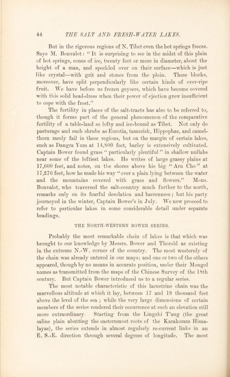 But in the rigorous regions o£ N. Tibet even the hot springs freeze. Says M. Bonvalot: It is surprising to see in the midst of this plain of hot springs^ cones of ice, twenty feet or more in diameter, about the height of a man, and speckled over on their surface—which is just like crystal—with grit and stones from the plain. These blocks, moreover, have split perpendicularly like certain kinds of over-ripe fruit. We have before us frozen geysers, which have become covered with this solid head-dress when their power of ejection grew insufficient to cope with the frost. The fertility in places of the salt-tracts has also to be referred to, though it forms part of the general phenomenon of the comparative fertility of a table-land so lofty and ice-bound as Tibet. Not only do pasturage and such shrubs as Eurotia, tamarisk, Hippophae, and camel- thorn rarely fail in these regions, but on the margin of certain lakes, such as Dangra Yum at 14,800 feet, barley is extensively cultivated. Captain Bower found grass particularly plentifulin shallow nullahs near some of the loftiest lakes. He writes of large grassy plains at 17,600 feet, and notes, on the shores above his big Aru Cho at 17,276 feet, how he made his way ^‘'over a plain lying between the water and the mountains covered with grass and flowers.^^ Mens. Bonvalot, who traversed the salt-country much further to the north, remarks only on its fearful desolation and barrenness ; but his party journeyed in the winter. Captain BoweEs in July. We now proceed to refer to particular lakes in some considerable detail under separate headings. THE NORTH-WESTERN BOWER SERIES. Probably the most remarkable chain of lakes is that which was brought to our knowledge by Messrs. Bower and Thorold as existing in the extreme N.-W. corner of the country. The most vvesternly of the chain was already entered in our maps ; and one or two of the others appeared, though by no means in accurate position, under their Mongol names as transmitted from the maps of the Chinese Survey of the 18th century. But Captain Bower introduced us to a regular series. The most notable characteristic of this lacustrine chain was the marvellous altitude at which it lay, between 17 and 18 thousand feet above the level of the sea ; while the very large dimensions of certain members of the series rendered their occurrence at such an elevation still more extraordinary. Starting from the Lingzhi T^ang (the great saline plain abutting the easternmost roots of the Karakoram Hima- layas), the series extends in almost regularly re-current links in an E. S.-E. direction through several degrees of longitude. The most