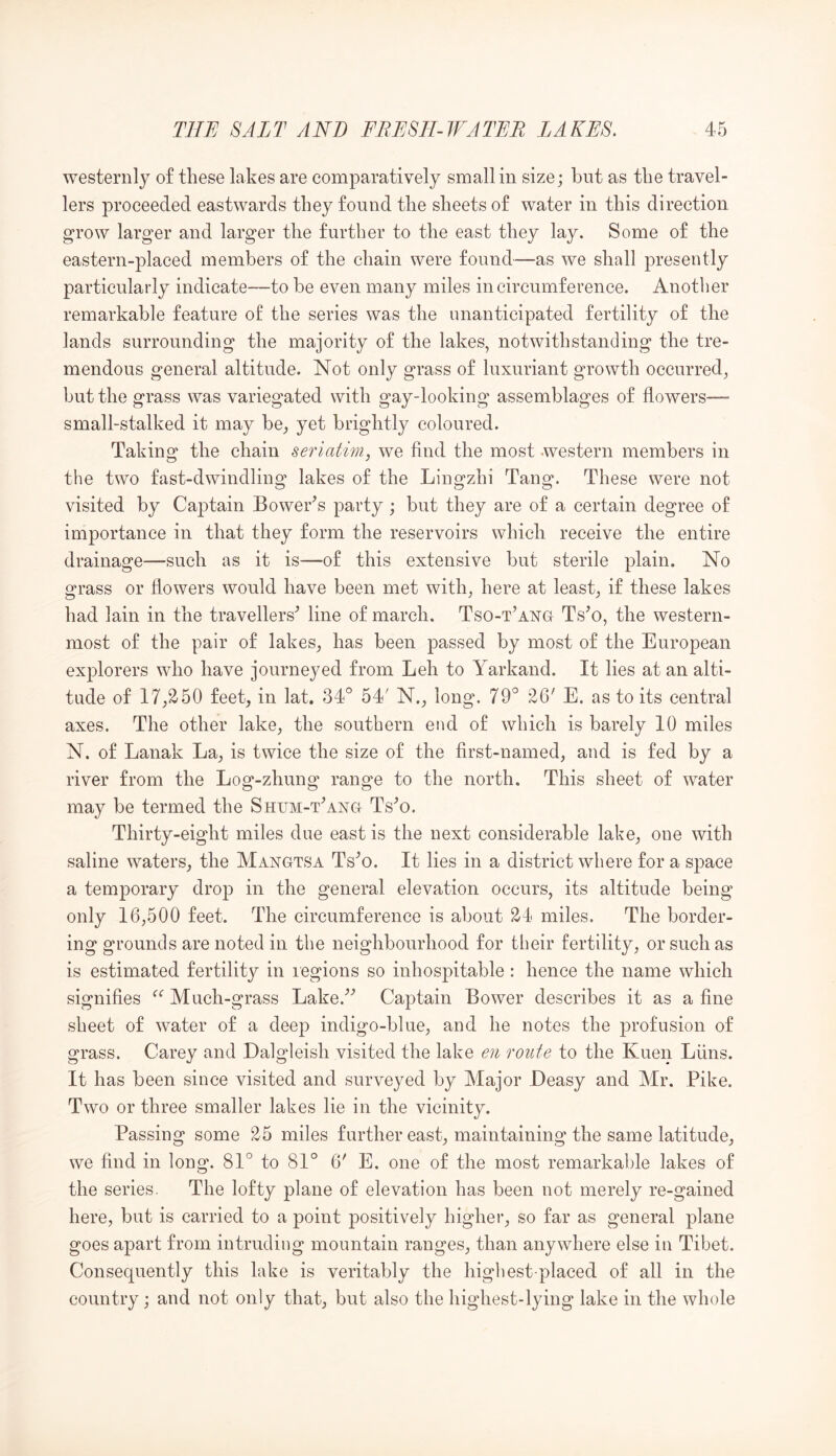 westernly of these lakes are comparatively small in size; but as the travel- lers proceeded eastwards they found the sheets of water in this direction grow larger and larger the further to the east they lay. Some of the eastern-placed members of the chain were found—as we shall presently particularly indicate—to be even many miles in circumference. Another remarkable feature of the series was the unanticipated fertility of the lands surrounding the majority of the lakes, notwithstanding the tre- mendous general altitude. Not only grass of luxuriant growth occurred, but the grass was variegated with gay-looking assemblages of flowers—- small-stalked it may be, yet brightly coloured. Taking the chain seriatim, we find the most Avestern members in the two fast-dwindling lakes of the Lingzhi Tang. These were not visited by Captain Bower^s party; but they are of a certain degree of importance in that they form the reservoirs which receive the entire drainage—such as it is—of this extensive but sterile plain. No grass or flowers would have been met with, here at least, if these lakes had lain in the travellers^ line of march. Tso-t’ang Ts^o, the western- most of the pair of lakes, has been passed by most of the European explorers who have journeyed from Leh to Yarkand. It lies at an alti- tude of 17,250 feet, in lat, 34° 54' N., long. 79° 26' E. as to its central axes. The other lake, the southern end of which is barely 10 miles N. of Lanak La, is twice the size of the first-named, and is fed by a river from the Log-zhung range to the north. This sheet of water may be termed the Shum-Yang Ts^o. Thirty-eight miles due east is the next considerable lake, one with saline waters, the Mangtsa Ts^o. It lies in a district where for a space a temporary drop in the general elevation occurs, its altitude being only 16,500 feet. The circumference is about 24 miles. The border- ing grounds are noted in the neighbourhood for their fertility, or such as is estimated fertility in regions so inhospitable: hence the name which signifies Much-grass Lake.^'’ Captain Bower describes it as a fine sheet of water of a deep indigo-blue, and he notes the profusion of grass. Carey and Dalgleish visited the lake en route to the Kueir Liins. It has been since visited and surveyed by Major Deasy and Mr. Pike, Two or three smaller lakes lie in the vicinity. Passing some 25 miles further east, maintaining the same latitude, we find in long. 81° to 81° 6' E. one of the most remarkable lakes of the series. The lofty plane of elevation has been not merely re-gained here, but is carried to a point positively higher, so far as general plane goes apart from intruding mountain ranges, than anywhere else in Tibet. Consequently this lake is veritably the higliest placed of all in the country; and not only that, but also the highest-lying lake in the whole