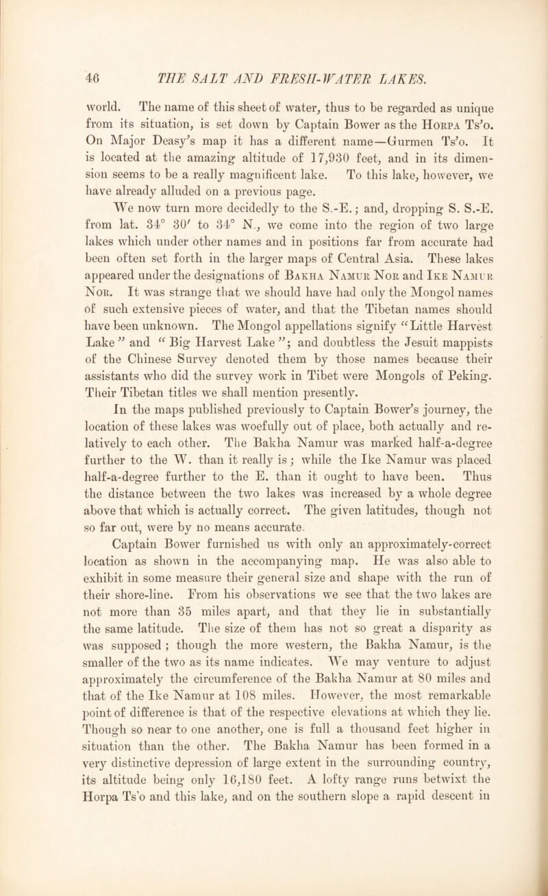 world. The name of this sheet of water,, thus to be regarded as unique from its situation, is set down by Captain Bower as the Horpa Ts^o. On Major Deasy^s map it has a different name—Gurmen Ts^o. It is located at the amazing altitude of 17,930 feet, and in its dimen- sion seems to be a really magnificent lake. To this lake, however, we have already alluded on a previous page. We now turn more decidedly to the S.-E.; and, dropping S. S.-E. from lat. 34° 30' to 34° N., we come into the region of two large lakes which under other names and in positions far from accurate had been often set forth in the larger maps of Central Asia. These lakes appeared under the designations of Bakha Namur Nor and Ike Namur Nor. It was strange that we should have had only the Mongol names of such extensive pieces of water, and that the Tibetan names should have been unknown. The Mongol appellations signify Little Harvest Lake’' and Big Harvest Lake'’; and doubtless the Jesuit mappists of the Chinese Survey denoted them by those names because their assistants who did the survey work in Tibet were Mongols of Peking. Their Tibetan titles we shall mention presently. In the maps published previously to Captain Bower's journey, the location of these lakes was woefully out of place, both actually and re- latively to each other. The Bakha Namur was marked half-a-degree further to the W. than it really is; while the Ike Namur was placed half-a-degree further to the E. than it ought to have been. Thus the distance between the two lakes was increased by a whole degree above that which is actually correct. The given latitudes, though not so far out, were by no means accurate. Captain Bower furnished us with only an approximately-correct location as shown in the accompanying map. He was also able to exhibit in some measure their general size and shape with the run of their shore-line. From his observations we see that the two lakes are not more than 35 miles apart, and that they lie in substantially the same latitude. The size of them has not so great a disparity as was supposed ; though the more western, the Bakha Namur, is the smaller of the two as its name indicates. We may venture to adjust approximately the circumference of the Bakha Namur at 80 miles and that of the Ike Namur at 108 miles. However, the most remarkable point of difference is that of the respective elevations at which they lie. Though so near to one another, one is full a thousand feet higher in situation than the other. The Bakha Namur has been formed in a very distinctive depression of large extent in the surrounding country, its altitude being only 16,180 feet. A lofty range runs betwixt the Horpa Ts’o and this lake, and on the southern slope a rapid descent in