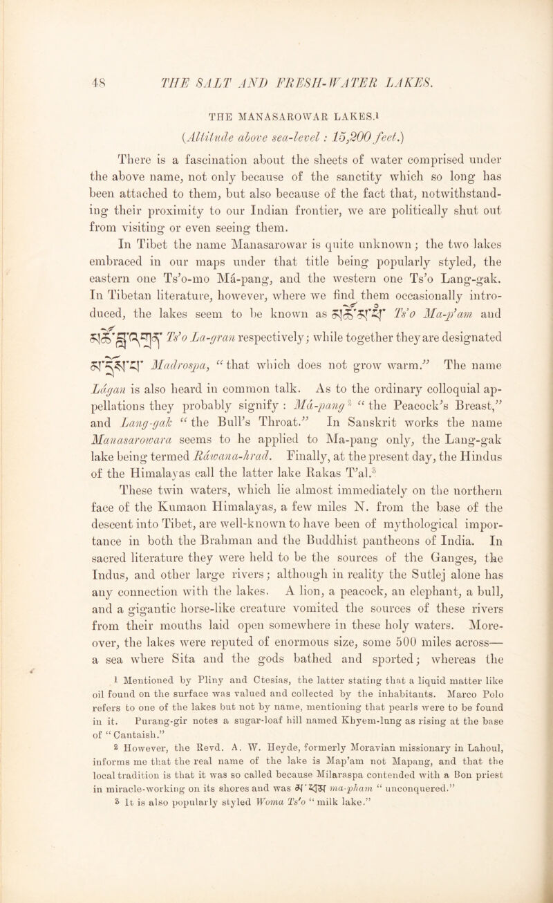 TPIE MANASAROWAR LAKES.I {ARitude above sea-level: 15,200 feel.) There is a fascination abont the sheets of water comprised under the above name^, not only because of the sanctity which so long has been attached to them^ but also because of the fact that;, notwithstand- ing their proximity to our Indian frontier, we are politically shut out from visiting or even seeing them. In Tibet the name Manasarowar is cjuite unknown; the two lakes embraced in our maps under that title being popularly styled, the eastern one Ts^o-mo Ma-pang, and the western one Ts^o Lang-gak. In Tibetan literature, however, where we find them occasionally intro- duced, the lakes seem to be known as Ts o ALa-jTam and La-gran respectively; while together they are designated Madrospa, ‘^‘’that which does not grow warm.’’ The name Lagan is also heard in common talk. As to the ordinary colloquial ap- pellations they probably signify : ALd-pang ^ “ the Peacock'’s Breast,'’^ and Lang-gak the Bulks Throat.'’^ In Sanskrit works the name Alanasaroivara seems to he applied to Ma-pang only, the Lang-gak lake being termed Rdwana-hrad. Finally, at the present day, the Hindus of the Himalayas call the latter lake Rakas T^al.^ These twin waters, which lie almost immediately on the northern face of the Kumaon Himalayas, a few miles N. from the base of the descent into Tibet, are well-known to have been of mythological impor- tance in both the Brahman and the Buddhist pantheons of India. In sacred literature they were held to be the sources of the Ganges, the Indus, and other large rivers; although in reality the Sutlej alone has any connection with the lakes. A lion, a peacock, an elephant, a bull, and a orisrantic horse-like creature vomited the sources of these rivers from their mouths laid open somewhere in these holy waters. More- over, the lakes were reputed of enormous size, some 500 miles across— a sea where Sita and the gods bathed and sported; whereas the 1 Mentioned by Pliny and Ctesias, the latter stating that a liquid matter like oil found on the surface was valued and collected by the inhabitants. Marco Polo refers to one of the lakes but not by name, mentioning that pearls were to be found in it. Piirang-gir notes a sugar-loaf hill named Khyem-lung as rising at the base of “ Cantaish,” 2 However, the Revd. A. W. Heyde, formerly Moravian missionary in Lahoul, informs me that the real name of the lake is Map’am not Mapang, and that the local tradition is that it was so called because Milaraspa contended with a Bon priest in miracle-working on its shores and was ma-pimm “ iinconquered.” S It is also popularly styled Woma Ts'o “milk lake.”