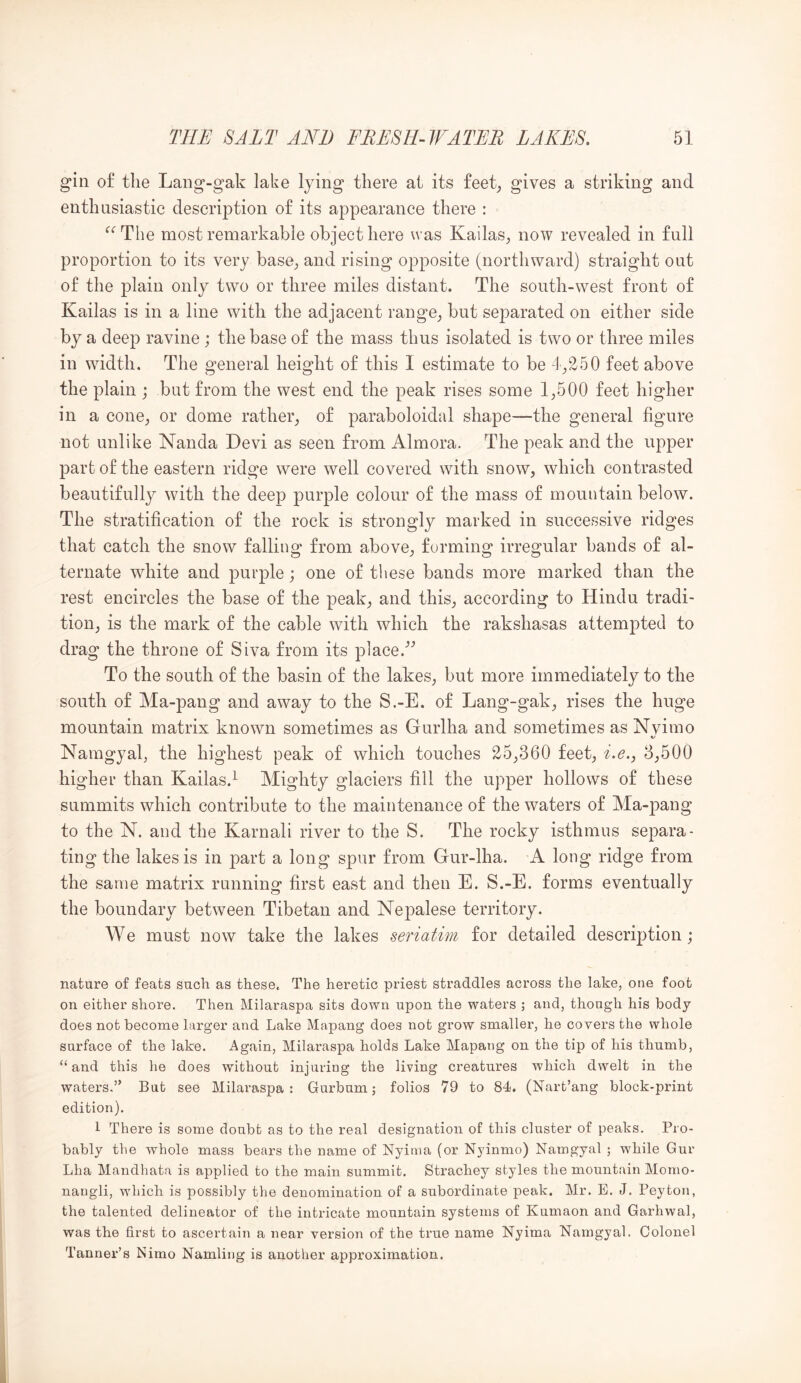 gin of the Lang-gak lake lying there at its feet^ gives a striking and enthusiastic description of its appearance there : ‘’‘’The most remarkable object here was Kailas, now revealed in full proportion to its very base, and rising opposite (northward) straight out of the plain only two or three miles distant. The south-west front of Kailas is in a line with the adjacent range, but separated on either side by a deep ravine ; the base of the mass thus isolated is two or three miles in width. The general height of this I estimate to be -1,250 feet above the plain ; but from the west end the peak rises some 1,500 feet higher in a cone, or dome rather, of paraboloidal shape—the general figure not unlike Nanda Devi as seen from Almora, The peak and the upper part of the eastern ridge were well covered with snow, which contrasted beautifully with the deep purple colour of the mass of mountain below. The stratification of the rock is strongly marked in successive ridges that catch the snow falling from above, forming irregular bands of al- ternate white and purple; one of these bands more marked than the rest encircles the base of the peak, and this, according to Hindu tradi- tion, is the mark of the cable with which the rakshasas attempted to drag the throne of Siva from its place.’^ To the south of the basin of the lakes, but more immediately to the south of Ma-pang and away to the S.-E. of Lang-gak, rises the huge mountain matrix known sometimes as Gurlha and sometimes as Nvimo Namgyal, the highest peak of which touches 25,360 feet, i.e.y 3,500 higher than Kailas.^ Mighty glaciers fill the upper hollows of these summits which contribute to the maintenance of the waters of Ma-pang to the N. and the Karnali river to the S. The rocky isthmus separa- ting the lakes is in part a long spur from Gur-lha. A long ridge from the same matrix running first east and then E. S.-E. forms eventually the boundary between Tibetan and Nepalese territory. We must now take the lakes seriatim for detailed descrijjtion; nature of feats such as these. The heretic priest straddles across the lake, one foot on either shore. Then Milaraspa sits down upon the waters ; and, though his body- does not become larger and Lake Mapang does not grow smaller, he covers the whole surface of the lake. Again, Milaraspa holds Lake Mapang on the tip of his thumb, “and this he does without injuring the living creatures which dwelt in the waters.” But see Milaraspa: Gurbum; folios 79 to 84. (Nart’ang block-print edition). 1 There is some doubt as to the real designation of this cluster of peaks. Pro- bably the whole mass bears the name of Nyinia (or Nyinmo) Namgyal ; while Gur Lha Mandhata is applied to the main summit. Strachey styles the mountain Momo- nangli, which is possibly the denomination of a subordinate peak. Mr. E. J. Peyton, the talented delineator of the intricate mountain systems of Kumaon and Garhwal, was the first to ascertain a near version of the true name Nyima Namgyal. Colonel Tanner’s Nimo Namling is another approximation.