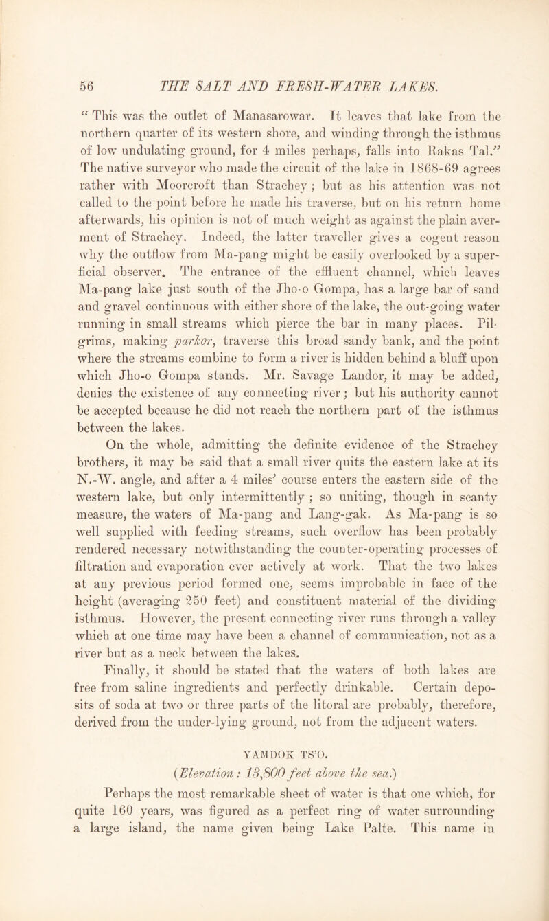 This was the outlet o£ Manasarowar. It leaves that lake from the northern quarter of its western shore, and winding through the isthmus of low undulating ground, for 4 miles perhaps, falls into Rakas Tal.'’’ The native surveyor who made the circuit of the lake in 1868-69 agrees rather with Mooreroft than Strachey; but as his attention was not called to the point before he made his traverse, but on his return home afterwards, his opinion is not of much weight as against the plain aver- ment of Strachey. Indeed, the latter traveller gives a cogent reason why the outflow from Ma-pang might be easily overlooked by a super- ficial observer. The entrance of the effluent channel, which leaves Ma-pang lake just south of the Jho*o Gompa, has a large bar of sand and gravel continuous with either shore of the lake, the out-going water running in small streams which pierce the bar in many places. Pil- grims, making parlcor, traverse this broad sandy bank, and the point where the streams combine to form a river is hidden behind a bluff upon which Jho-o Gompa stands. Mr. Savage Landor, it may be added, denies the existence of any connecting river; but his authority cannot be accepted because he did not reach the northern part of the isthmus between the lakes. On the whole, admitting the definite evidence of the Strachey brothers, it may be said that a small river quits the eastern lake at its N.-W. angle, and after a 4 miles^ course enters the eastern side of the western lake, but only intermittently ; so uniting, though in scanty measure, the waters of Ma-pang and Lang-gak. As Ma-pang is so well supplied with feeding streams, such overflow has been probably rendered necessary notwithstanding the conn ter-operating processes of filtration and evaporation ever actively at work. That the two lakes at any previous period formed one, seems improbable in face of the height (averaging 250 feet) and constituent material of the dividing isthmus. However, the present connecting river runs through a valley which at one time may have been a channel of communication, not as a river but as a neck between the lakes. Finally, it should be stated that the waters of both lakes are free from saline ingredients and perfectly drinkable. Certain depo- sits of soda at two or three parts of the litoral are probably, therefore, derived from the under-lying ground, not from the adjacent waters. YAMDOK TS’O. {Elevation ; 13^800feet above the sea.) Perhaps the most remarkable sheet of water is that one which, for quite 160 years, was figured as a perfect ring of water surrounding a large island, the name given being Lake Palte. This name in