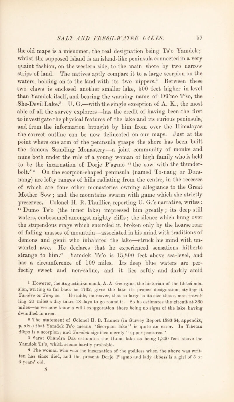 the old maps is a misnomer^, the real designation being Ts’o Yamdok; whilst the supposed island is an island-like peninsula connected in a very quaint fashion^ on the western side^ to the main shore by two narrow strips of land. The natives aptly compare it to a large scorpion on the waters, holding on to the land with its two nippers.^ Between these two claws is enclosed another smaller lake^ 500 feet higher in level than Yamdok itself^ and bearing the warning name of Dii^mo T^so, the She-Devil Lake.^ U. G.—with the single exception of A. K., the most able of all the survey explorers—has the credit of having been the first to investigate the physical features of the lake and its curious peninsula_, and from the information brought by him from over the Himalayas the correct outline can be now delineated on our maps. Just at the point where one arm of the peninsula grasps the shore has been built the famous Samding Monastery—a joint community of monks and nuns both under the rule of a young woman of high family who is held to be the incarnation of Dorje P^agmo the sow with the thunder- bolt.^’^ On the scorpion-shaped peninsula (named To-nang or Dora- nang) are lofty ranges of hills radiating from the centre, in the recesses of which are four other monasteries owning allegiance to the Great Mother Sow; and the mountains swarm with game which she strictly preserves. Colonel H. R. Thuillier, reporting U. G.^s narrative, writes : Dumo Ts'^o (the inner lake) impressed him greatly; its deep still waters, embosomed amongst mighty cliffs; the silence which hung over the stupendous crags which encircled it, broken only by the hoarse roar of falling masses of mountain—associated in his mind with traditions of demons and genii who inhabited the lake—struck his mind with un- wonted awe. He declares that he experienced sensations hitherto strange to him.'’^ Yamdok Ts'^o is 13,800 feet above sea-level, and has a circumference of 109 miles. Its deep blue waters are per- fectly sweet and non-saline, and it lies softly and darkly amid 1 However, the Augastinian monk, A. A. Georgius, the historian of the Lhasa mis- sion, writing so far back as 1762, gives the lake its proper designation, styling it Yamdro or Yang-so. He adds, moreover, that so large is its size that a man travel- ling 20 miles a day takes 18 days to go round it. So he estimates the circuit at 360 miles—as we now know a wild exaggeration there being no signs of the lake having dwindled in area. 2 The statement of Colonel H. B. Tanner (in Survey Report 1883-84, appendix, p. xlv.) that Yamdok Ts’o means “Scorpion lake” is quite an error. In Tibetan dikpa is a scorpion ; and Yamdok signifies merely “ upper pastures.” S Sarat Chandra Das estimates the Diimo lake as being 1,300 feet above the Yamdok Ts’o, which seems hardly probable. ^ The woman who was the incarnation of the goddess when the above was writ- ten has since died, and the present Dorje P’agmo and lady abbess is a girl of 5 or 6 years’ old. 8