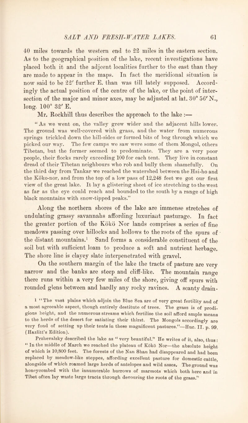 40 miles towards the western end to 22 miles in the eastern section. As to the geographical position of the lake, recent investigations have placed both it and the adjcent localities farther to tlie east than they are made to appear in the maps. In fact the meridional situation is now said to be 22' further E. than was till lately supposed. Accord- ingly the actual position of the centre of the lake, or the point of inter- section of the major and minor axes, may be adjusted at lat. 30® 56'N., long. 100® 32'E. Mr. Rockhill thus describes the approach to the lake “ As we went on, the valley grew wider and the adjacent hills lower. The ground was well-covered with grass, and the water from numerous springs trickled down the hill-sides or formed bits of bog through which we picked our way. The few camps we saw were some of them Mongol, others Tibetan, but the former seemed to predominate. They are a very poor people, their flocks rarely exceeding 100 for each tent. They live in constant dread of their Tibetan neighbours who rob and bully them shamefully. On the third day from Tankar we reached the watershed between the Hsi-ho and the Koko-nor, and from the top of a low pass of 12,248 feet we got our first view of the great lake. It lay a glistering sheet of ice stretching to the west as far as the eye could reach and bounded to the south by a range of high black mountains with snow-tipped peaks.” Along the northern shores of the lake are immense stretches of undulating grassy savannahs affording luxuriant pasturage. In fact the greater portion of the Koko Nor lands comprises a series of fine meadows passing over hillocks and hollows to the roots of the spurs of the distant mountains.^ Sand forms a considerable constituent of the soil but with sufficient loam to produce a soft and nutrient herbao’e. The shore line is clayey slate interpenetrated with gravel. On the southern margin of the lake the tracts of pasture are very narrow and the banks are steep and cliff-like. The mountain range there runs within a very few miles of the shore, giving off spurs with rounded glens between and hardly any rocky ravines. A scanty drain- 1 “The vast plains which adjoin the Blue Sea are of very great fertility and of a most agreeable aspect, though entirely destitute of trees. The grass is of prodi- gious height, and the numerous streams which fertilise the soil afford ample means to the herds of the desert for satiating their thirst. The Mongols accordingly are very fond of setting up their tents in these magnificent pastures.”—Hue. II. p, 99, (Hazlitt’s Edition). Przhevalsky described the lake as “ very beautiful.” He writes of it, also, thus: “ In the middle of March we reached the plateau of Koko Nor—the absolute height of which is 10,800 feet. The forests of the Nan Shan had disappeared and had been replaced by meadow-like steppes, affording excellent pasture for domestic cattle, alongside of which roamed large herds of antelopes and wild asses. The ground was honeycombed with the innumerable burrows of marmots which both here and in Tibet often lay waste large tracts through devouring the roots of the grass.”