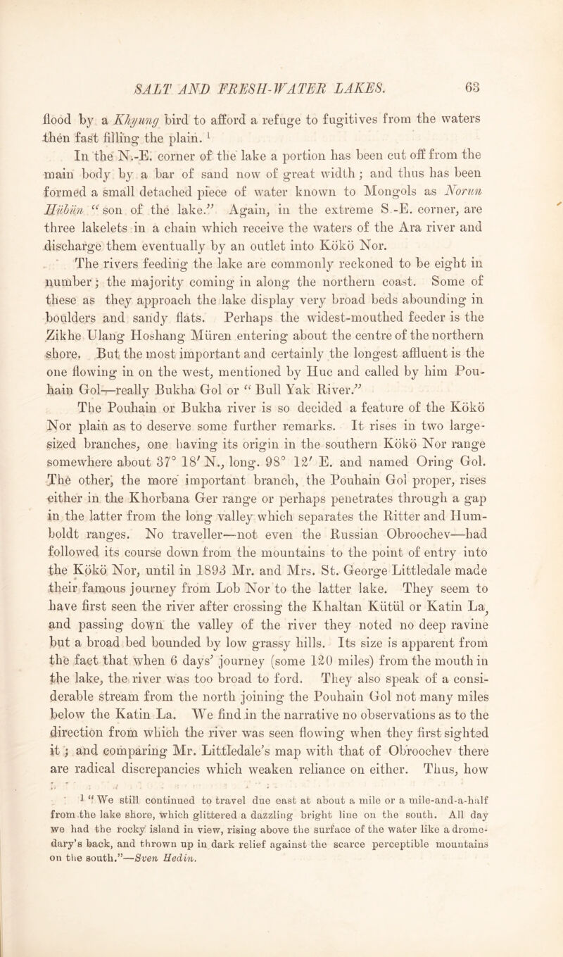 flood by a Kliyung bird to afford a refuge to fugitives from the waters then fast filling the plain. ^ In the N.-E. corner of the lake a portion has been cut off from the main body by a bar of sand now of great width; and thus has been formed a small detached piece of water known to Mongols as Normi Hilbiin ‘’‘ son of the lake.'’’ Again^ in the extreme S.-E. corner_, are three lakelets in a chain which receive the waters of the Ara river and discharge them eventually by an outlet into Koko Nor. The rivers feeding the lake are commonly reckoned to be eight in number; the majority coming in along the northern coast. Some of these as they approach the lake display very broad beds abounding in boulders and sandy flats. Perhaps the widest-mouthed feeder is the Zikhe Ulang Hoshang Mfiren entering about the centre of the northern shore. But the most important and certainly the longest affluent is the one flowing in on the west; mentioned by Hue and called by him Pou- hain Gol-^really Bukha Gol or Bull Yak Biver.^’ The Pouhain or Bukha river is so decided a feature of the Koko Nor plain as to deserve some further remarks. It rises in two large- sized branches; one having its origin in the southern Koko Nor range somewhere about 37^^ 18'N.; long. QS W E. and named Oring Gol. The other; the more important branch, the Pouhain Gol proper; rises either in the Khorbana Ger range or perhaps penetrates through a gap in the latter from the long valley which separates the Bitter and Hum- boldt ranges. No traveller—not even the Bussian Obroochev—had followed its course down from the mountains to the point of entry into the Koko Nor; until in 1893 Mr. and Mrs. St. George Littledale made their famous journey from Lob Nor to the latter lake. They seem to have first seen the river after crossing the Khaltan Kutiil or Katin La C> J and passing down the valley of the river they noted no deep ravine but a broad bed bounded by low grassy hills. Its size is apparent from the fact that when 6 days' journey (some 1^0 miles) from the mouth in the lake; the river was too broad to ford. They also speak of a consi- derable stream from the north joining the Pouhain Gol not many miles below the Katin La. We find in the narrative no observations as to the direction from which the river was seen flowing when they first sighted it; and comparing Mr. Littledale’s map with that of OKroochev there are radical discrepancies which weaken reliance on either. ThuS; how 1 “We still continued to travel due east at about a mile or a mile-and-a-balf from the lake shore, which glittered a dazzling bright line on the south. All day we had the rocky island in view, rising above the surface of the water like a drome- dary’s back, and thrown up in dark relief against the scarce perceptible mountains on the south.”—Sven Hedin.