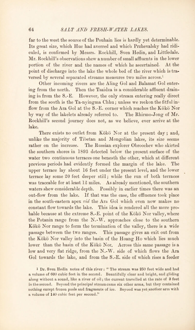 far to the west the source of the Pouhain lies is hardly yet determinable. Its great size, which Hue had averred and which Przhevalsky had ridi- culed, is confirmed by Messrs. Rockhill, Sven Hedin, and Littledale. Mr. RockhilFs observations shew a number of small affluents in the lower portion of the river and the names of which he ascertained- At the point of discharge into the lake the whole bed of the river which is tra- versed by several separated streams measures two miles across.^ Other incoming rivers are the Aling Gol and Balamat Gol enter- ing from the north. Then the Tsaidza is a considerable affluent drain- ing ill from the S.-E. However, the only stream entering really direct from the south is the Ta-nyingma Chhu; unless we reckon the fitful in- flow from the Ara Gol at the S.-E. corner which reaches the Koko Nor by way of the lakelets already referred to. The Rhirmo-Jong of Mr. RockhilFs second journey does not, as we believe, ever arrive at the lake. There exists no outlet from Koko Nor at the present day; and, unlike the majority of Tibetan and Mongolian lakes, its size seems rather on the increase. The Russian explorer Obroochev who skirted the southern shores in 1893 detected below the present surface of the water two continuous terraces one beneath the other, which at different previous periods had evidently formed the margin of the lake. The upper terrace lay about 16 feet under the present level, and the lower terrace lay some 20 feet deeper still; while the run of both terraces was traceable for at least 12 miles. As already mentioned, the southern waters shew considerable depth. Possibly in earlier times there was an out-flow from the lake. If that was the case, the effluence took place in the south-eastern apex via the Ara Gol which even now makes no constant flow towards the lake. This idea is rendered all the more pro- bable because at the extreme S.-E. point of the Koko Nor valley, where the Potanin range from the N.-W. approaches close to the southern Koko Nor range to form the termination of the valley, there is a wide passage between the two ranges. This passage gives an exit out from the Koko Nor valley into the basin of the Hoang Ho which lies much lower than the basin of the Koko Nor. Across this same passage is a low and very flat ridge, from the N.-W. side of which flows the Ara Gol towards the lake, and from the S.-E. side of which rises a feeder 1 Dr. Sven Hedin notes of this river : “ The stream was 250 feet vride and had a volume of 600 cubic feet in the second. Beautifully clear and bright, and gliding along without a sound, like a river of oil; the current travelled at the rate of 3 feet in the second. Beyond the principal streamcame six other arms, but they contained nothing except frozen pools and fragments of ice. Beyond was yet another arm wdth a volume of 140 cubic feet per second.”