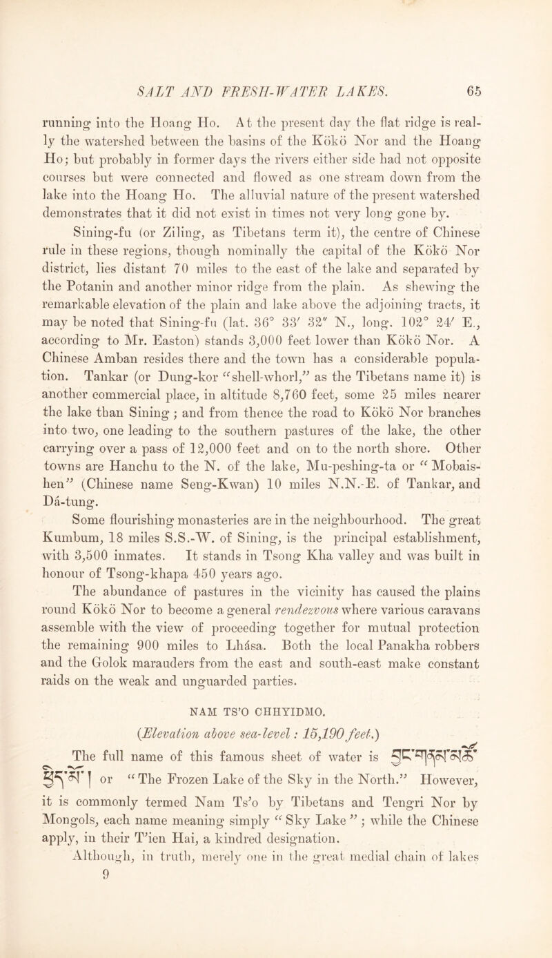 running into the Hoang Ho. At the present day the flat ridge is real- ly the watershed between the basins of the Kokd Nor and the Hoang Ho; but probably in former days the rivers either side had not opposite courses but were connected and flowed as one stream down from the lake into the Hoang Ho. The alluvial nature of the present watershed demonstrates that it did not exist in times not very long gone by. Sining-fu (or Ziling^ as Tibetans term it)^ the centre of Chinese rule in these regions, though nominally the capital of the Koko Nor district, lies distant 70 miles to the east of the lake and separated by the Potanin and another minor ridge from the plain. As shewing the remarkable elevation of the plain and lake above the adjoining tracts, it may be noted that Sining-fu (lat. 36^ 33^ 32-^ N., long. 102° 2P E., according to Mr. Easton) stands 3,000 feet lower than Koko Nor. A Chinese Amban resides there and the town has a considerable popula- tion. Tankar (or Dung-kor shell-whorl,^^ as the Tibetans name it) is another commercial place, in altitude 8,760 feet, some 25 miles nearer the lake than Sining ; and from thence the road to Koko Nor branches into two, one leading to the southern pastures of the lake, the other carrying over a pass of 12,000 feet and on to the north shore. Other towns are Hanchu to the N. of the lake, Mu-peshing-ta or Mobais- hen^'’ (Chinese name Seng-Kwan) 10 miles N.N.-E. of Tankar, and Da-tung. Some flourishing monasteries are in the neighbourhood. The great Kumbum, 18 miles S.S.-W. of Sining, is the principal establishment, with 3,500 inmates. It stands in Tsong Kha valley and was built in honour of Tsong-khapa 450 years ago. The abundance of pastures in the vicinity has caused the plains round Koko Nor to become a general renclezvoits 'wh.QYQ various caravans assemble with the view of proceeding together for mutual protection the remaining 900 miles to Lhdsa. Both the local Panakha robbers and the Golok marauders from the east and south-east make constant raids on the weak and unguarded parties. NAM TS’O OHHYIDMO. {Elevation above sea-level: 15,190 feet.) The full name of this famous sheet of water is or The Frozen Lake of the Sky in the North.’’ However, it is commonly termed Nam Ts’o by Tibetans and Tengri Nor by Mongols, each name meaning simply Sky Lake ”; while the Chinese apply, in their Then Hai, a kindred designation. Although, in truth, merely one iu the great medial chain of lakes 9