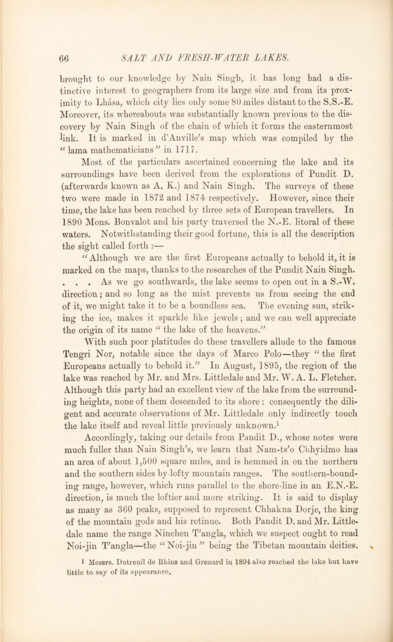 brought to our knowledge by Nain Singh^ it has long had a dis- tinctive interest to geographers from its large size and from its prox- imity to Lhasa; which city lies only some 80 miles distant to the S.S.-E. Moreover; its whereabouts was substantially known previous to the dis- covery by Nain Singh of the chain of which it forms the easternmost link. It is marked in d’Anville^s map which was compiled by the lama mathematicians^’ in 1717. Most of the particulars ascertained concerning the lake and its surroundings have been derived from the explorations of Pundit D. (afterwards known as A. K.) and Nain Singh. The surveys of these two were made in 1872 and 1874 respectively. However; since their time; the lake has been reached by three sets of European travellers. In 1890 Mons. Bonvalot and his party traversed the N.-E. litoral of these waters. Notwithstanding their good fortune; this is all the description the sight called forth - Although we are the first Europeans actually to behold it; it is marked on the mapS; thanks to the researches of the Pundit Nain Singh. . . . As we go southwards; the lake seems to open out in a S.-W. direction; and so long as the mist prevents us from seeing the end of it, we might take it to be a boundless sea. The evening sun, strik- ing the icC; makes it sparkle like jewels; and we can well appreciate the origin of its name the lake of the heavens.^’ With such poor platitudes do these travellers allude to the famous Tengri Nor; notable since the days of Marco Polo—they the first Europeans actually to behold it.’’ In August; 1895; the region of the lake was reached by Mr. and Mrs. Littledale and Mr. W. A. L. Fletcher. Although this party had an excellent view of the lake from the surround- ing heights; none of them descended to its shore : consequently the dili- gent and accurate observations of Mr. Littledale only indirectly touch the lake itself and reveal little previously unknown.^ Accordingly; taking our details from Pandit D.; whose notes were much fuller than Nain SinglPs; we learn that Nam-ts’o Chhyidmo has an area of about 1;500 square miles, and is hemmed in on the northern and the southern sides by lofty mountain ranges. The southern-bound- ing range; however; which runs parallel to the shore-line in an E.N.-E. direction; is much the loftier and more striking. It is said to display as many as 360 peakS; supposed to represent Chhakna Horje, the king of the mountain gods and his retinue. Both Pandit D. and Mr. Little- dale name the range Ninchen T^angla; which we suspect ought to read Noi-jin T’angla—the ^^Noi-jin’’ being the Tibetan mountain deities. I Messrs. Dutreuil de Rhius and Grenard in 1894 also reached the lake but have little to say of its appearance.