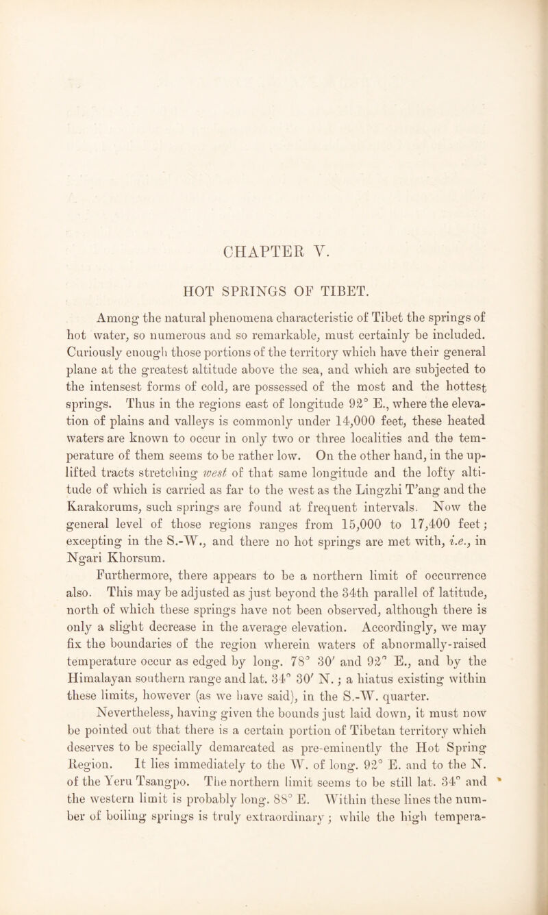 HOT SPRINGS OF TIBET. Among the natural phenomena characteristic of Tibet the springs of hot water;, so numerous and so remarkable^ must certainly be included. Curiously enough those portions of the territory which have their general plane at the greatest altitude above the sea, and which are subjected to the intensest forms of cold, are possessed of the most and the hottest springs. Thus in the regions east of longitude E., where the eleva- tion of plains and valleys is commonly under 14,000 feet, these heated waters are known to occur in only two or three localities and the tem- perature of them seems to be rather low. On the other hand, in the up- lifted tracts stretching wed of that same longitude and the lofty alti- tude of which is carried as far to the west as the Lingzhi T^ang and the Karakorums, such springs are found at frequent intervals. Now the general level of those regions ranges from 15,000 to 17,400 feet ; excepting in the S.-W,, and there no hot springs are met with, in Ngari Khorsum. Furthermore, there appears to be a northern limit of occurrence also. This may be adjusted as just beyond the 34th parallel of latitude, north of which these springs have not been observed, although there is only a slight decrease in the average elevation. Accordingly, we may fix the boundaries of the region wherein waters of abnormally-raised temperature occur as edged by long. 78^ 30' and E., and by the Himalayan southern range and lat. dd' 30' N.; a hiatus existing within these limits, however (as we have said), in the S.-W. quarter. Nevertheless, having given the bounds just laid down, it must now be pointed out that there is a certain portion of Tibetan territory which deserves to be sj^ecially demarcated as pre-eminently the Hot Spring llegion. It lies immediately to the W. of long. 92° E. and to the N. of the Yeru Tsangpo. Tlie northern limit seems to be still lat. 34° and the western limit is probably long. 88° E. Within these lines the num- ber of boiling springs is truly extraordinary; while the high tempera-