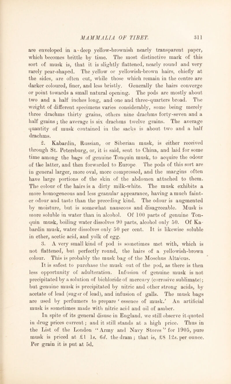 are enveloped in a deep yellow-brownish nearly transparent paper, which becomes brittle by time. The most distinctive mark of this sort of musk is, that it is slig’htly flattened, nearly round and very rarely pear-shaped. The yellow or yellowish-brown hairs, chiefly at the sides, are often cut, while those which remain in the centre are darker coloured, finer, and less bristly. Generally the hairs converge or point towards a small natural opening. The pods are mostly about two and a half inches long, and one and three-quarters broad. The weight of different specimens varies considerably, some being merely three drachms thirty grains, others nine drachms forty-seven and a half grains ; the average is six drachms twelve grains. The average quantity of musk contained in the sacks is about two and a half drachms. 'Z. Kabardin, Russian, or Siberian musk, is either received through St. Petersburg, or, it is said, sent to China, and laid for some time among the bags of genuine Tonquin musk, to acquire the odour of the latter, and then forwarded to Europe. The pods of this sort are in general larger, more oval, more compressed, and the margins often have large portions of the skin of the abdomen attached to them. The colour of the hairs is a dirty milk-white. The musk exhibits a more homogeneous and less granular appearance, having a much faint- er odour and taste than the preceding kind. The odour is augmented by moisture, but is somewhat nauseous and disagreeable. Musk is more soluble in water than in alcohol. Of 100 parts of genuine Ton- quin musk, boiling water dissolves 90 parts, alcohol only 50. Of Ka- bardin musk, water dissolves only 50 per cent. It is likewise soluble in ether, acetic acid, and yolk of egg. 3. A very small kind of pod is sometimes met with, which is not flattened, but perfectly round, the hairs of a yellowish-brown colour. This is probably the musk bag of the Moschus Altaicus. It is safest to purchase the musk out of the pod, as there is then less opportunity ol adulteration. Infusion of genuine musk is not precipitated by a solution of bichloride of mercury (corrosive sublimate); but genuine musk is precipitated by nitric and other strong acids, by acetate of lead (sugar of lead), and infusion of galls. The musk bags are used by perfumers to prepare essence of musk.^ An artificial musk is sometimes made with nitric acid and oil of amber. In spite of its general disuse in England, we still observe it quoted in drug prices current; and it still stands at a high price. Thus in the List of the London ^‘Army and Navy Storesfor 1905, pure musk is priced at £1 Is. 6d. the dram; that is, £8 12s. per ounce, Per grain it is put at 5d.