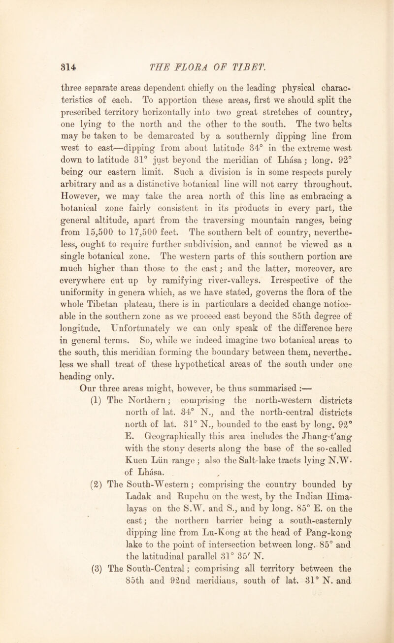 three separate areas dependent chiefly on the leading physical charac- teristics of each. To apportion these areas, first we should split the prescribed territory horizontally into two great stretches of country, one lying to the north and the other to the south. The two belts may be taken to be demarcated by a southernly dipping line from west to east—clipping from about latitude 34° in the extreme west down to latitude 31° just beyond the meridian of Lhasa; long. 92° being our eastern limit. Such a division is in some respects purely arbitrary and as a distinctive botanical line will not carry throughout. However, we may take the area north of this line as embracing a botanical zone fairly consistent in its products in every part, the general altitude, apart from the traversiug mountain ranges, being from 15,500 to 17,500 feet. The southern belt of country, neverthe- less, ought to require further subdivision, and cannot be viewed as a single botanical zone. The western parts of this southern portion are much higher than those to the east; and the latter, moreover, are everywhere cut up by ramifying river-valleys. Irrespective of the uniformity in genera which, as we have stated, governs the flora of the whole Tibetan plateau, there is in particulars a decided change notice- able in the southern zone as we proceed east beyond the 85th degree of longitude. Unfortunately we can only speak of the difference here in general terms. So, while we indeed imagine two botanical areas to the south, this meridian forming the boundary between them, neverthe- less we shall treat of these hypothetical areas of the south under one heading only. Our three areas might, however, be thus summarised :— (1) The Northern; comprising the north-western districts north of lat. 34° N., and the north-central districts north of lat. 31° N., bounded to the east by long, 92° E. Geographically this area includes the Jhang-t’ang with the stony deserts along the base of the so-called Kuen Liin range ; also the Salt-lake tracts lying N.W* of Lhasa. (2) The South-Western; comprising the country bounded by Ladak and Rupchu on the west, by the Indian Hima- layas on the S.W. and S., and by long. 85° E. on the east; the northern barrier being a south-easternly dipping line from Lu-Kong at the head of Pang-kong lake to the point of intersection between long. 85° and the latitudinal parallel 31° 35' N. (3) The South-Central; comprising all territory between the 85th and 92nd meridians, south of lat. 31° N. and