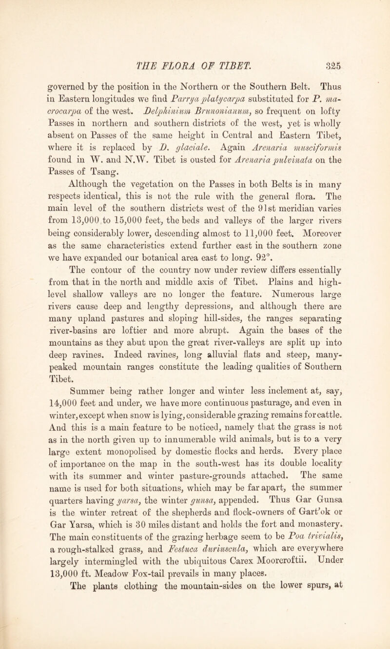 governed by the position in the Northern or the Southern Belt. Thus in Eastern longitudes we find Parrya plati/carjoa substituted for P. ma- crocarpa of the west. BelpJiinmm Bnmoniamimj so frequent on lofty Passes in northern and southern districts of the west, yet is wholly absent on Passes of the same height in Central and Eastern Tibet, where it is replaced by B. glaciale. Again Arenaria mtcsciformis found in W. and N.W. Tibet is ousted for Arenaria pulvinata on the Passes of Tsang. Although the vegetation on the Passes in both Belts is in many respects identical, this is not the rule with the general fiora. The main level of the southern districts west of the 91st meridian varies from 13,000 to 15,000 feet, the beds and valleys of the larger rivers being considerably lower, descending almost to 11,000 feet. Moreover as the same characteristics extend further east in the southern zone we have expanded our botanical area east to long. 92'^. The contour of the country now under review differs essentially from that in the north and middle axis of Tibet. Plains and high- level shallow valleys are no longer the feature. Numerous large rivers cause deep and lengthy depressions, and although there are many upland pastures and sloping hill-sides, the ranges separating river-basins are loftier and more abrupt. Again the bases of the mountains as they abut upon the great river-valleys are split up into deep ravines. Indeed ravines, long alluvial flats and steep, many- peaked mountain ranges constitute the leading qualities of Southern Tibet. Summer being rather longer and winter less inclement at, say, 14.000 feet and under, we have more continuous pasturage, and even in winter, except when snow is lying, considerable grazing remains for cattle. And this is a main feature to be noticed, namely that the grass is not as in the north given up to innumerable wild animals, but is to a very large extent monopolised by domestic flocks and herds. Every place of importance on the map in the south-west has its double locality with its summer and winter pasture-grounds attached. The same name is used for both situations, which may be far apart, the summer quarters having yarsa^ the winter gimsa, appended. Thus Gar Gunsa is the winter retreat of the shepherds and flock-owners of GarPok or Gar Yarsa, which is 30 miles distant and holds the fort and monastery. The main constituents of the grazing herbage seem to be Poa trivialu^ a rough-stalked grass, and Festuca dufiuscida, which are everywhere largely intermingled with the ubiquitous Carex Moorcroftii. Under 13.000 ft. Meadow Fox-tail prevails in many places. The plants clothing the mountain-sides on the lower spurs, at