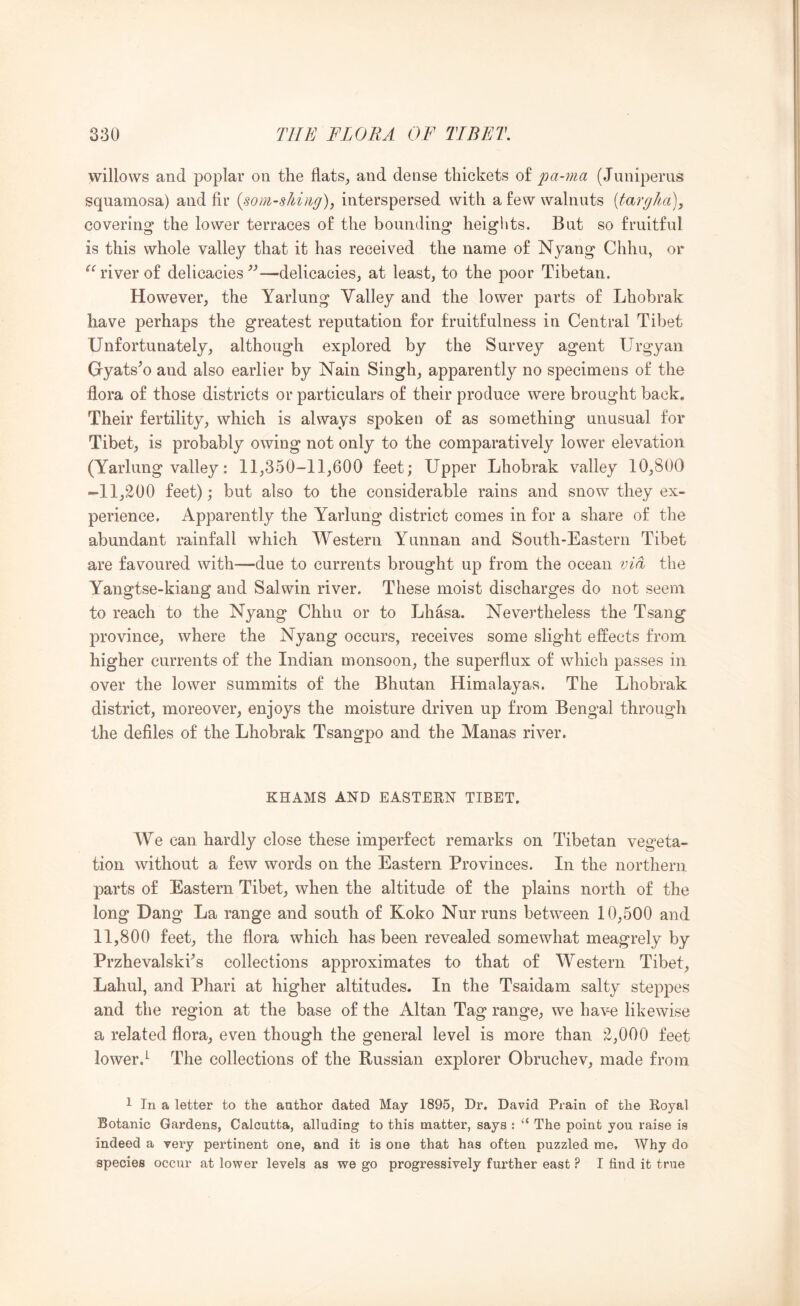 willows and poplar on the flats^ and dense thickets of pa-ma (Juniperus squamosa) and fir {som-sJii)ig), interspersed with a few walnuts [targha), covering the lower terraces of the bounding heights. But so fruitful is this whole valley that it has received the name of Nyang Chhu, or river of delicacies^''—delicacies^ at least, to the poor Tibetan, However, the Yarlung Valley and the lower parts of Lhobrak have perhaps the greatest reputation for fruitfulness in Central Tibet Unfortunately, although explored by the Survey agent Urgyan Gyats'o and also earlier by Nain Singh, apparently no specimens of the flora of those districts or particulars of their produce were brought back. Their fertility, which is always spoken of as something unusual for Tibet, is probably owing not only to the comparatively lower elevation (Yarlung valley: 11,350-11,600 feet; Upper Lhobrak valley 10,800 -11,200 feet); but also to the considerable rains and snow they ex- perience. Apparently the Yarlung district comes in for a share of the abundant rainfall which Western Yunnan and South-Eastern Tibet are favoured with—due to currents brought up from the ocean via the Yangtse-kiang and Salwin river. These moist discharges do not seem to reach to the Nyang Chhu or to Lhasa. Nevertheless the Tsang province, where the Nyang occurs, receives some slight effects from higher currents of the Indian monsoon, the superflux of which passes in over the lower summits of the Bhutan Himalayas. The Lhobrak district, moreover, enjoys the moisture driven up from Bengal through the defiles of the Lhobrak Tsangpo and the Manas river. KHAMS AND EASTERN TIBET. We can hardly close these imperfect remarks on Tibetan vegeta- tion without a few words on the Eastern Provinces. In the northern parts of Eastern Tibet, when the altitude of the plains north of the long Dang La range and south of Koko Nurruns between 10,500 and 11,800 feet, the flora which has been revealed somewhat meagrely by Przhevalski^s collections approximates to that of Westerii Tibet, Lahul, and Phari at higher altitudes. In the Tsaidam salty steppes and the region at the base of the Altan Tag range, we have likewise a related flora, even though the general level is more than 2,000 feet lower.^ The collections of the Russian explorer Obruchev, made from 1 In a letter to the author dated May 1895, Dr. David Praia of the Royal Botanic Gardens, Calcutta, alluding to this matter, says : “ The point you raise is indeed a very pertinent one, and it is one that has often puzzled me. Why do species occur at lower levels as we go progressively further east ? I find it true