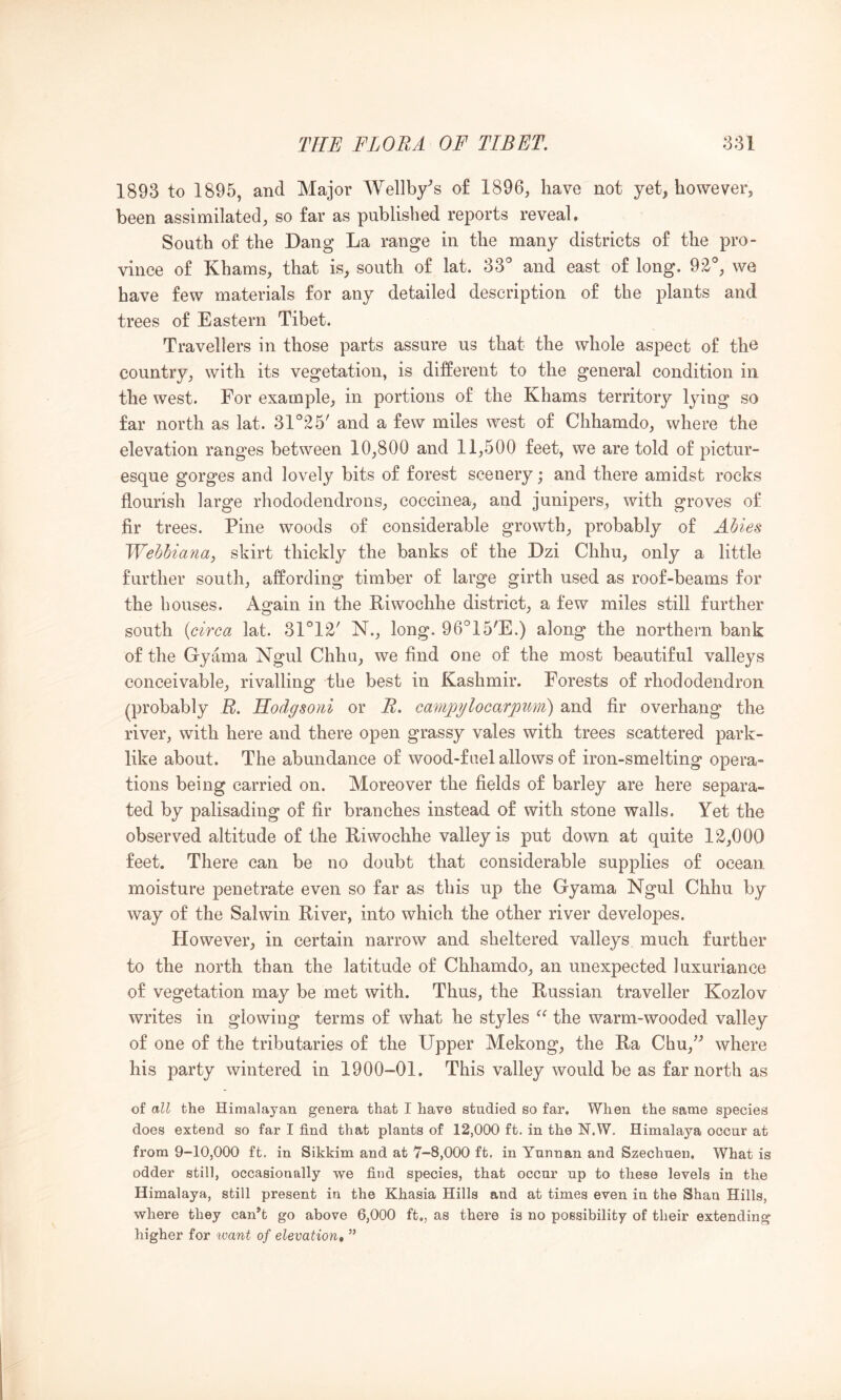 1893 to 1895, and Major AVellby^s of 1896, have not yet, however, been assimilated, so far as published reports reveal. South of the Dang La range in the many districts of the pro- vince of Khams, that is, south of lat. 33^ and east of long. 92'', we have few materials for any detailed description of the plants and trees of Eastern Tibet. Travellers in those parts assure us that the whole aspect of the country, with its vegetation, is different to the general condition in. the west. For example, in portions of the Khams territory lying so far north as lat. 31°25' and a few miles west of Chhamdo, where the elevation ranges between 10,800 and 11,500 feet, we are told of pictur- esque gorges and lovely bits of forest scenery; and there amidst rocks flourish large rhododendrons, eoccinea, and junipers, with groves of fir trees. Pine woods of considerable growth, probably of Abies Webbiana, skirt thickly the banks of the Dzi Chhu, only a little further south, affording timber of large girth used as roof-beams for the bouses. Again in the Riwochhe district, a few miles still further south (circa lat. 31°12' N., long. 96°15'E.) along the northern bank of the Gyama Ngul Chhu, we find one of the most beautiful valleys conceivable, rivalling the best in Kashmir. Forests of rhododendron (probably B. Hodgsoiii or R. campylocarpuri) and fir overhang the river, with here and there open grassy vales with trees scattered park- like about. The abundance of wood-fuel allows of iron-smelting opera- tions being carried on. Moreover the fields of barley are here separa- ted by palisading of fir branches instead of with stone walls. Yet the observed altitude of the Riwochhe valley is put down at quite 12,000 feet. There can be no doubt that considerable supplies of ocean moisture penetrate even so far as this up the Gyama Ngul Chhu by way of the Salwin River, into which the other river developes. However, in certain narrow and sheltered valleys much further to the north than the latitude of Chhamdo, an unexpected luxuriance of vegetation may be met with. Thus, the Russian traveller Kozlov writes in glowing terms of what he styles the warm-wooded valley of one of the tributaries of the Upper Mekong, the Ra Chu,^^ where his party wintered in 1900-01. This valley would be as far north as of all the Himalayan genera that I have studied so far. When the same species does extend so far I find that plants of 12,000 ft. in the N.W, Himalaya occur at from 9-10,000 ft. in Sikkim and at 7-8,000 ft. in Yunnan and Szechuen, What is odder still, occasionally we find species, that occur up to these levels in the Himalaya, still present in the Khasia Hills and at times even in the Shan Hills, where they can^t go above 6,000 ft., as there is no possibility of their extending higher for want of elevation, ”