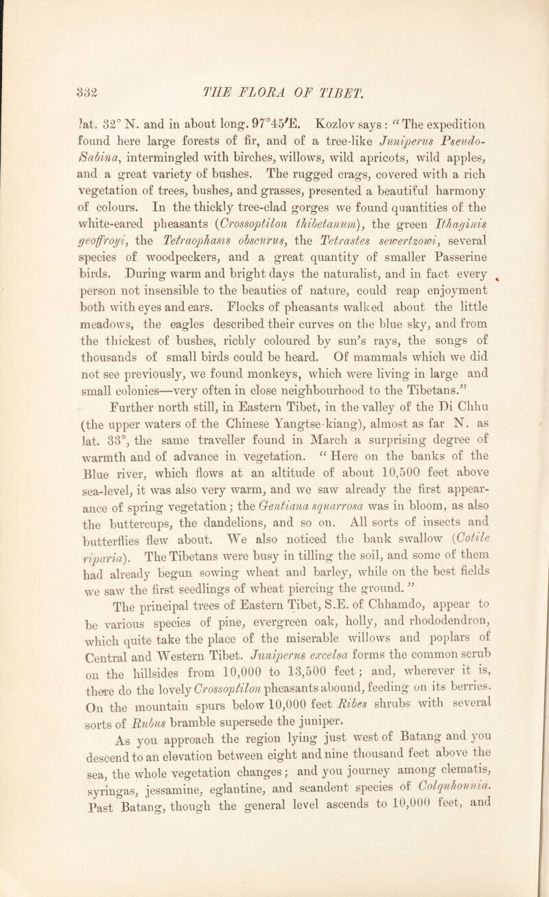 ?at. 32'’ N. and in about long. 97°45^E. Kozlov says : ^^The expedition found here large forests of fir, and of a tree-like Junipenis Pseudo- Sabma^ intermingled with birches, willows, wild apricots, wild apples, and a great variety of bushes. The rugged crags, covered with a rich vegetation of trees, bushes, and grasses, presented a beautiful harmony of colours. In the thickly tree-clad gorges we found quantities of the white-eared pheasants {Crossojptilon tliihetauwn), the green ItJiagims geofroyij the Tetraopliasis obscurus, the Tetrastes sewertzowi, several species of woodpeckers, and a great quantity of smaller Passerine birds. During warm and bright days the naturalist, and in fact every ^ person not insensible to the beauties of nature, could reap enjoyment both with eyes and ears. Flocks of pheasants walked about the little meadows, the eagles described their curves on the blue sky, and from the thickest of bushes, richly coloured by sun^s rays, the songs of thousands of small birds could be heard. Of mammals which we did not see previously, we found monkeys, which were living in large and small colonies—very often in close neighbourhood to the Tibetans. Further north still, in Eastern Tibet, in the valley of the Di Chhu (the upper waters of the Chinese Yangtse-kiang), almost as far N. as lat. 33°, the same traveller found in March a surprising degree of warmth and of advance in vegetation. Here on the banks of the Blue river, which flows at an altitude of about 10,500 feet above sea-level, it was also very warm, and we saw already the first appear- ance of spring vegetation; the Geiitiana sqimrrosa was in bloom, as also the buttercups, the dandelions, and so on. All sorts of insects and butterflies flew about. We also noticed the bank swallow {Cotile riqmrid). The Tibetans were busy in tilling the soil, and some of them had already begun sowing wheat and barley, while on the best fields we saw the first seedlings of wheat piercing the ground. The principal trees of Eastern Tibet, S.E. of Chhamdo, appear to be various species of pine, evergreen oak, holly, and rhododendron, which quite take the place of the miserable willows and poplars of Central and Western Tibet. Juniperns eoccelsa forms the common scrub on the hillsides from 10,000 to 13,500 feet; and, wherever it is, there do the lovely pheasants abound, feeding on its berries. On the mountain spurs below 10,000 feet Ribes shrubs with several sorts of Bubits bramble supersede the juniper. As you approach the region lying just west of Batang and you descend to an elevation between eight and nine thousand feet above the sea, the whole vegetation changes; and you journey among clematis, syringas, jessamine, eglantine, and scandent species of ColquJiouma. Past Batang, though the general level ascends to 10,000 feet, and