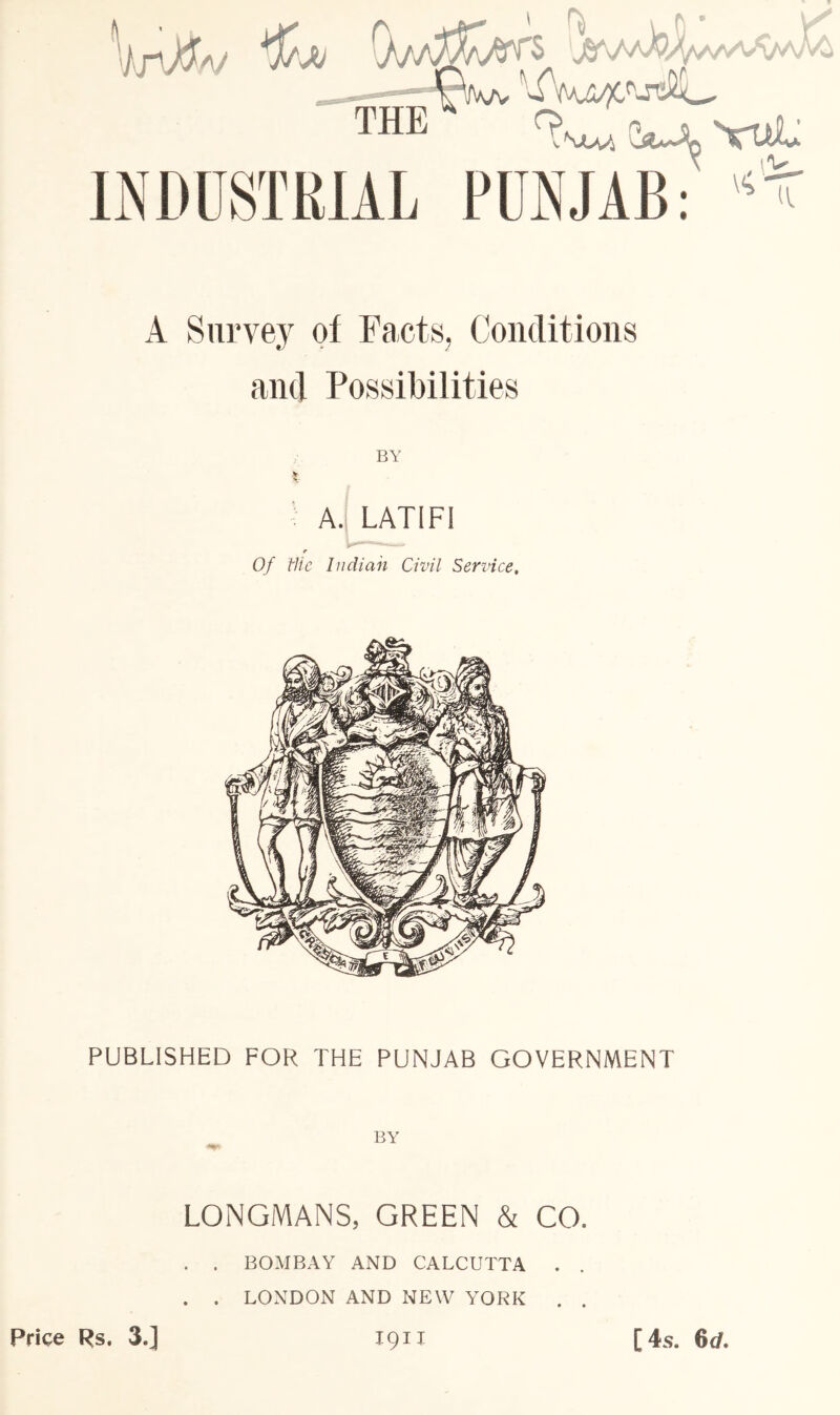 A Survey ol Facts, Conditions and Possibilities BY A. LATIFI Of Hie Indian Civil Service, PUBLISHED FOR THE PUNJAB GOVERNMENT LONGMANS, GREEN & CO. . . BOMBAY AND CALCUTTA . . . . LONDON AND NEW YORK . Price Rs. 3.] 1911 [ 4s. 6 c/.