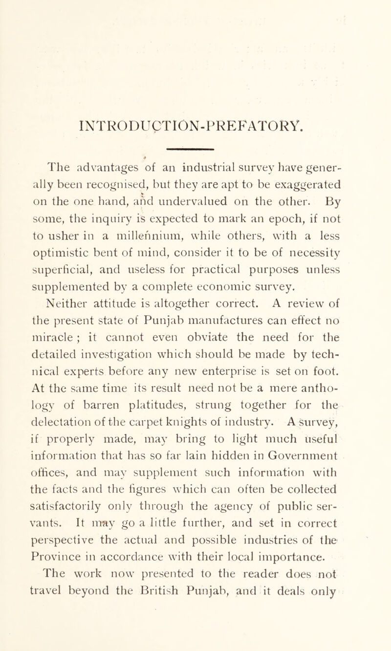 INTRODUCTION-PREFATORY. The advantages of an industrial survey have gener- ally been recognised, but they are apt to be exaggerated on the one hand, and undervalued on the other. By some, the inquiry is expected to mark an epoch, if not to usher in a millennium, while others, with a less optimistic bent of mind, consider it to be of necessity superficial, and useless for practical purposes unless supplemented by a complete economic survey. Neither attitude is altogether correct. A review of the present state of Punjab manufactures can effect no miracle ; it cannot even obviate the need for the detailed investigation which should be made by tech- nical experts before any new enterprise is set on foot. At the same time its result need not be a mere antho- logy of barren platitudes, strung together for the delectation of the carpet knights of industry. A survey, if properly made, may bring to light much useful information that has so far lain hidden in Government offices, and may supplement such information with the facts and the figures which can often be collected satisfactorily only through the agency of public ser- vants. It may go a little further, and set in correct perspective the actual and possible industries of the Province in accordance with their local importance. The work now presented to the reader does not travel beyond the British Punjab, and it deals only