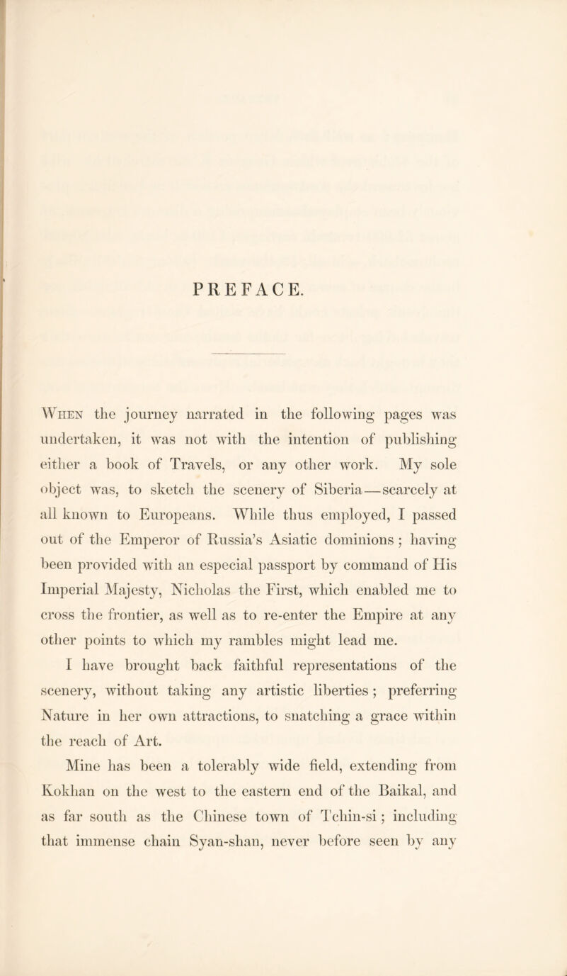 PREFACE. When the journey narrated in the following pages was undertaken, it was not with the intention of publishing eitlier a hook of Travels, or any other work. My sole object was, to sketch the scenery of Siberia—scarcely at all known to Europeans. While thus employed, I passed out of the Emperor of Russia’s Asiatic dominions ; having been provided with an especial passport by command of His Imperial Majesty, Nicholas the First, which enabled me to cross the frontier, as well as to re-enter the Empire at any other points to which my rambles might lead me. I have brought back faithful representations of the scenery, without taking any artistic liberties; preferring Nature in her own attractions, to snatching a grace within the reach of Art. Mine has been a tolerably wide field, extending from Kokhan on the west to the eastern end of the Baikal, and as far south as the Chinese town of Tchin-si; including that immense chain Syan-shan, never before seen by any