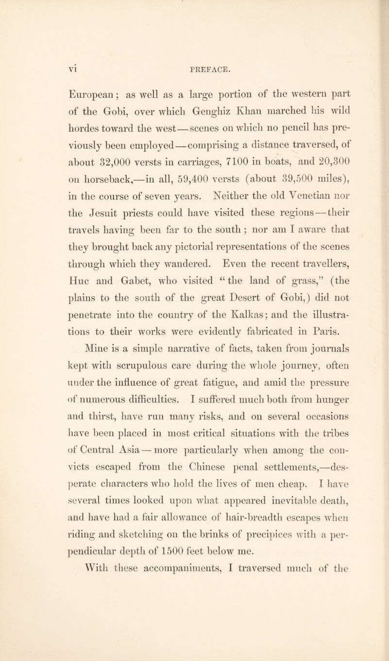 European ; as well as a large portion of the western part of the Gobi, over which Genghiz Khan marched his wild hordes toward the west—scenes on which no pencil has pre- viously been employed—comprising a distance traversed, of about 32,000 versts in carriages, 7100 in boats, and 20,300 on horseback,—in all, 59,400 versts (about 39,500 miles), in the course of seven years, Neither the old Venetian nor the Jesuit priests could have visited these regions — their travels having been far to the south ; nor am I aware that they brought back any pictorial representations of the scenes through which they wandered. Even the recent travellers. Hue and Gabet, who visited the land of grass,” (the plains to the south of the great Desert of Gobi,) did not penetrate into the country of the Kalkas; and the illustra- tions to their works were evidently fabricated in Paris. Mine is a simple narrative of facts, taken from journals kept with scrupulous care during the whole journey, often under the influence of great fatigue, and amid the pressure of numerous difficulties. I suffered much both from hunger and thirst, have run many risks, and on several occasions have been placed in most critical situations with the tribes of Central Asia—more particularly when among the con- victs escaped from the Chinese penal settlements,—des- perate characters who hold the lives of men cheap. I have several times looked upon what appeared inevitable death, and have had a fair allowance of hair-breadth escapes when riding and sketching on the brinks of precipices with a per- pendicular depth of 1500 feet below me. With these accompaniments, I traversed much of the