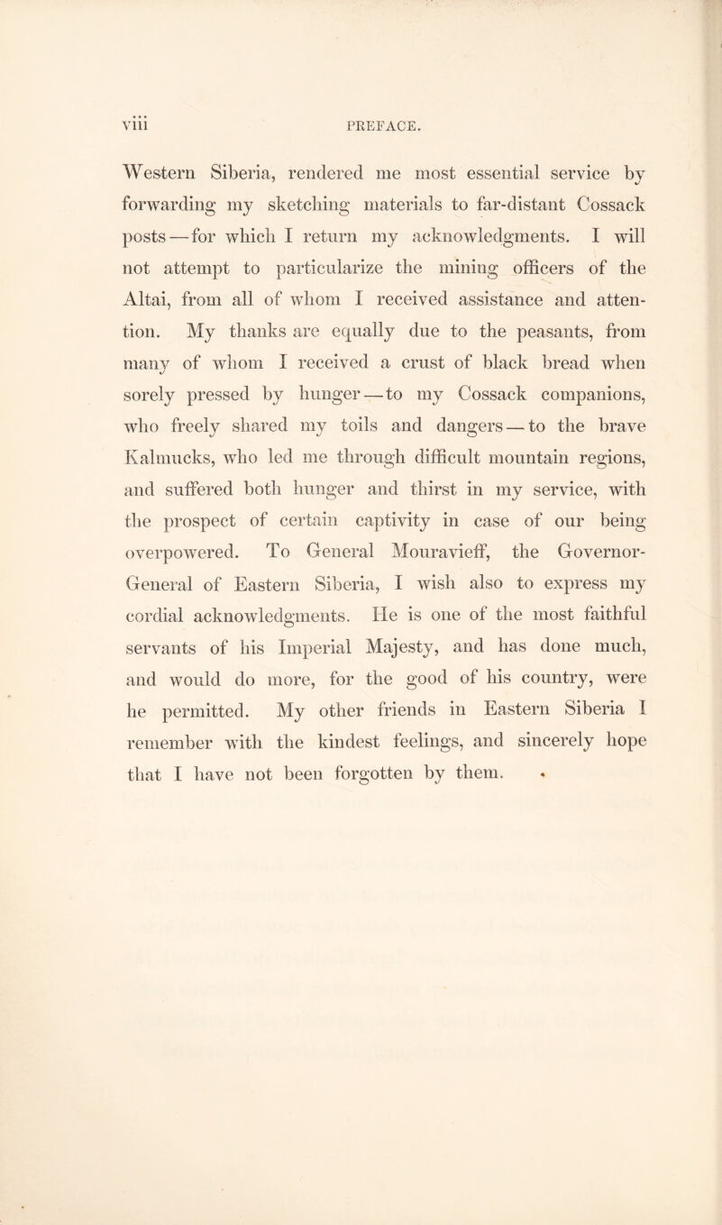 Western Siberia, rendered me most essential service by forwarding my sketching materials to far-distant Cossack posts — for which I return my acknowledgments. I will not attempt to particularize the mining officers of the Altai, from all of whom I received assistance and atten- tion. My thanks are equally due to the peasants, from many of whom I received a crust of black bread when sorely pressed by hunger — to my Cossack companions, who freely shared my toils and dangers — to the brave Kalmucks, who led me through difficult mountain regions, and suffered both hunger and thirst in my service, with the prospect of certain captivity in case of our being overpowered. To General Mouravieff, the Governor- General of Eastern Siberia, I wish also to express my cordial acknowledgments. He is one of the most faithful servants of his Imperial Majesty, and has done much, and would do more, for the good of his country, were he permitted. My other friends in Eastern Siberia I remember with the kindest feelings, and sincerely hope that I have not been forgotten by them.