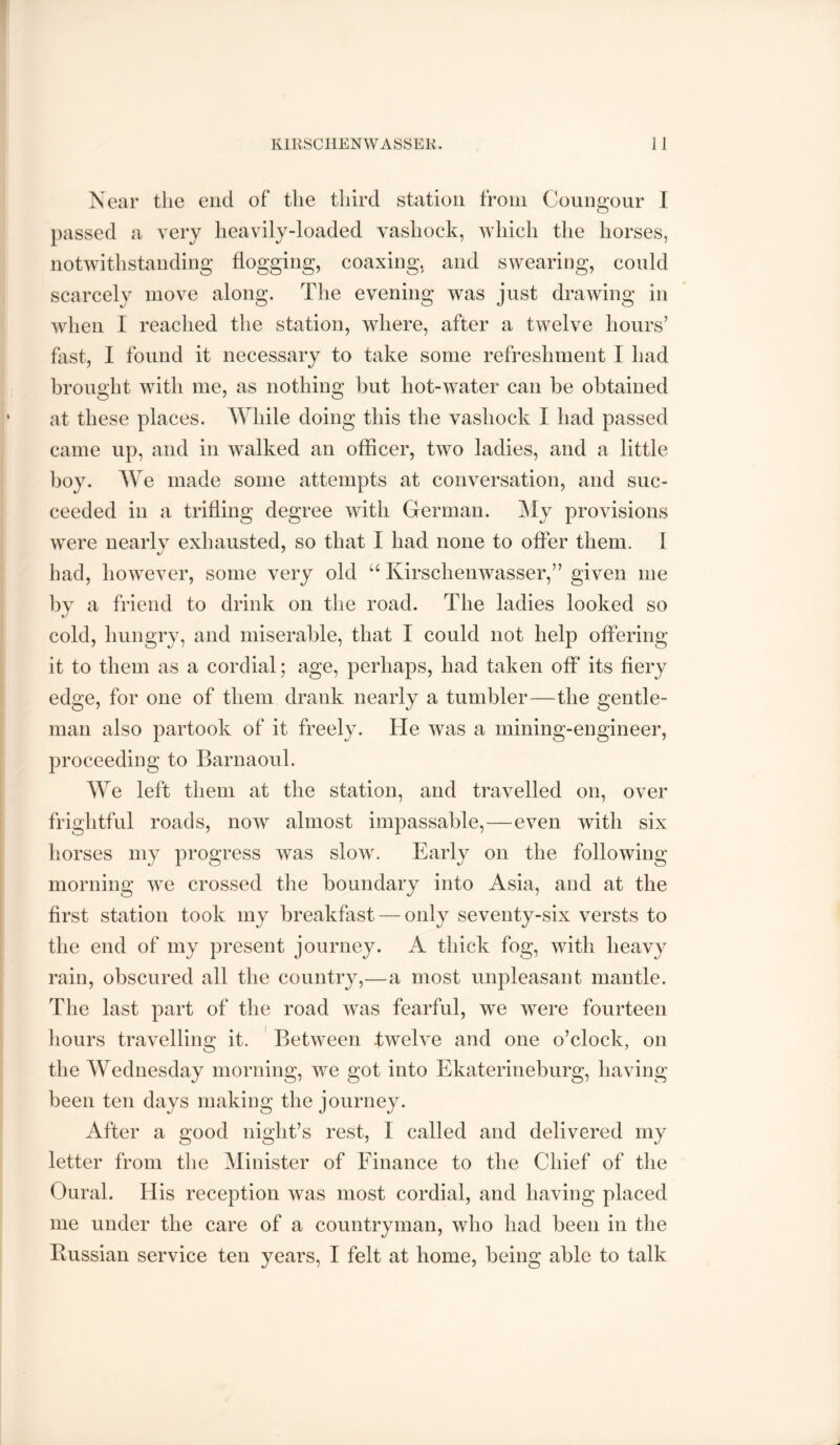 Near the end of the third station from Coungoiir I passed a very heavily-loaded vashock, which the horses, notwithstanding flogging, coaxing, and swearing, could scarcely move along. The evening was just drawing in when I reached the station, where, after a twelve hours’ fast, I found it necessary to take some refreshment I had brought with me, as nothing hut hot-water can be obtained at these places. While doing this the vashock I had passed came up, and in walked an officer, two ladies, and a little boy. We made some attempts at conversation, and suc- ceeded in a trifling degree with German. My provisions were nearlv exhausted, so that I had none to offer them. 1 had, however, some very old “ Kirschenwasser,” given me by a friend to drink on the road. The ladies looked so cold, hungry, and miserable, that I could not help offering it to them as a cordial; age, perhaps, had taken off its fiery edge, for one of them drank nearly a tumbler—the gentle- man also partook of it freely. He was a mining-engineer, proceeding to Barnaoul. We left them at the station, and travelled on, over frightful roads, now almost impassable,—even with six liorses my progress was slow. Early on the following morning we crossed the boundary into Asia, and at the first station took my breakfast — only seventy-six versts to the end of my present journey. A thick fog, with heavy rain, obscured all the country,—a most unpleasant mantle. The last part of the road was fearful, we were fourteen hours travelling it. ' Between twelve and one o’clock, on the Wednesday morning, we got into Ekaterineburg, having been ten days making the journey. After a good night’s rest, 1 called and delivered my letter from the Minister of Finance to the Chief of the Oural. His reception was most cordial, and having placed me under the care of a countryman, who had been in the Ilussian service ten years, I felt at home, being able to talk