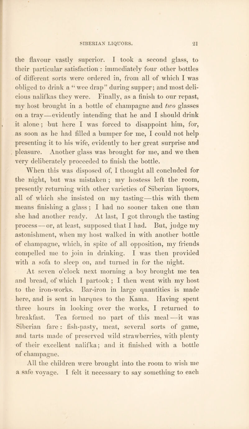 SIBERIAN LIQUORS. ‘>1 the flavour vastly superior. 1 took a second glass, to their particular satisfaction ; immediately four other bottles of different sorts were ordered in, from all of which I was obliged to drink a wee drap” during supper; and most deli- cious nalifkas they were. Finally, as a finish to our repast, my host brought in a bottle of champagne and two glasses on a tray—evidently intending that he and I should drink it alone ; but here I was forced to disappoint him, for, as soon as he had filled a bumper for me, I could not help presenting it to his wife, evidently to her great surprise and . pleasure. Another glass was brought for me, and we then very deliberately proceeded to finish the bottle. AVhen this was disposed of, I thought all concluded for the night, but was mistaken ; my hostess left the room, presently returning with other varieties of Siberian liquors, all of which she insisted on my tasting—this with them means finishing a glass ; I had no sooner taken one than she had another ready. At last, I got through the tasting process — or, at least, supposed that I had. But, judge my astonishment, when my host walked in with another bottle of champagne, which, in spite of all opposition, my friends compelled me to join in drinking. I was then provided with a sofa to sleep on, and turned in for the night. At seven o’clock next morning a boy brought me tea and bread, of which I partook ; I then went with my host to the iron-works. Bar-iron in large quantities is made here, and is sent in barques to the Kama. Having spent three hours in looking over the works, I returned to breakfast. Tea formed no part of this meal—it was Siberian fare : fish-pasty, meat, several sorts of game, and tarts made of preserved wild strawberries, with plenty of their excellent nalifka; and it finished with a bottle of champagne. All the children were brought into the room to wish me a safe voyage. I felt it necessary to say something to each