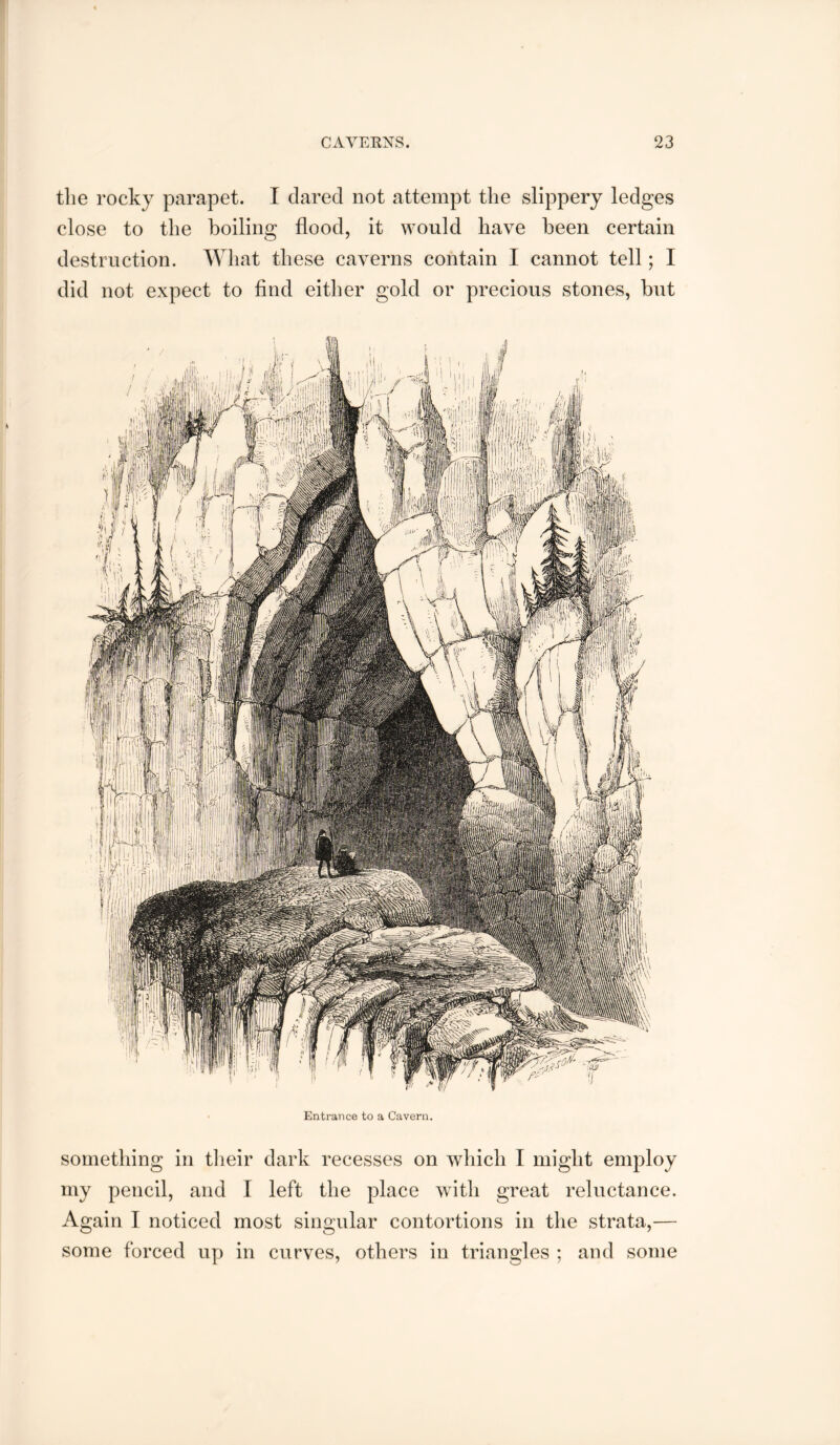 the rocky parapet. I dared not attempt the slippery ledges close to the boiling flood, it would have been certain destruction. What these caverns contain I cannot tell; I did not expect to find either gold or precious stones, but Entrance to a Cavern. something in tlieir dark recesses on which I might employ my pencil, and I left the place with great reluctance. Again I noticed most singular contortions in the strata,— some forced up in curves, others in triangles ; and some