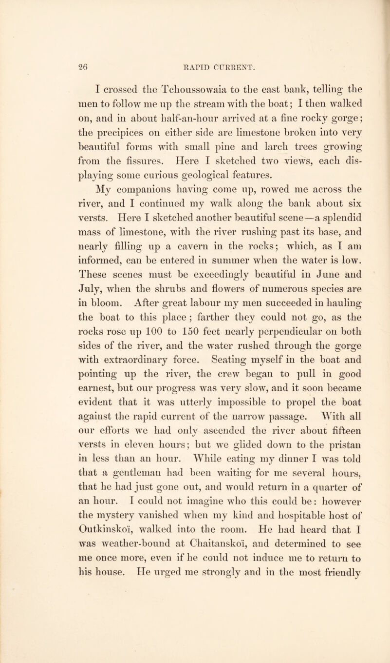 I crossed tlie Tclioussowaia to the east bank, telling the men to follow me up the stream with the boat; I then walked on, and in about half-an-hour arrived at a fine rocky gorge; the precipices on either side are limestone broken into very beautiful forms with small pine and larch trees growing from the fissures. Here I sketched two views, each dis- playing some curious geological features. My companions having come up, rowed me across the river, and I continued my walk along the bank about six versts. Here I sketched another beautiful scene—a splendid mass of limestone, with the river rushing past its base, and nearly filling up a cavern in the rocks; which, as I am informed, can be entered in summer when the water is low. These scenes must be exceedingly beautiful in June and July, when the shrubs and flowers of numerous species are in bloom. After great labour my men succeeded in hauling the boat to this place ; farther they could not go, as the rocks rose up 100 to 150 feet nearly perpendicular on both sides of the river, and the water rushed through the gorge with extraordinary force. Seating myself in the boat and pointing up the river, the crew began to pull in good earnest, but our progress was very slow, and it soon became evident that it was utterly impossible to propel the boat against the rapid current of the narrow passage. With all our efforts we had onlv ascended the river about fifteen versts in eleven hours; but we glided down to the pristan in less than an hour. While eating my dinner I was told that a gentleman had been waiting for me several hours, that he had just gone out, and would return in a quarter of an hour. 1 could not imagine who this could be: however the mystery vanished when my kind and hospitable host of Outkinskoi, walked into the room. He had heard that I was weather-bound at Chaitanskoi, and determined to see me once more, even if he could not induce me to return to his house. He urged me strongly and in the most friendly