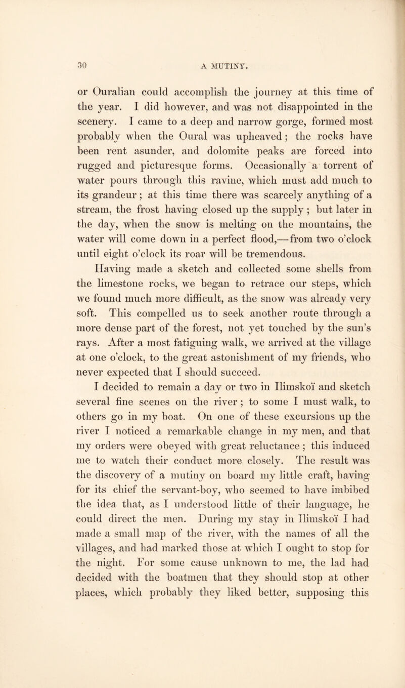 or Ouralian could accomplish the journey at this time of the year. I did however, and was not disappointed in the scenery. I came to a deep and narrow gorge, formed most probably when the Oural was upheaved; the rocks have been rent asunder, and dolomite peaks are forced into rugged and picturesque forms. Occasionally a' torrent of water pours through this ravine, which must add much to its grandeur; at this time there was scarcely anything of a stream, the frost having closed up the supply ; but later in the day, when the snow is melting on the mountains, the water will come down in a perfect flood,—-from two o’clock until eight o’clock its roar will be tremendous. Having made a sketch and collected some shells from the limestone rocks, we began to retrace our steps, which we found much more difficult, as the snow was already very soft. This compelled us to seek another route through a more dense part of the forest, not yet touched by the sun’s rays. After a most fatiguing walk, we arrived at the village at one o’clock, to the great astonishment of my friends, who never expected that I should succeed. I decided to remain a day or two in Ilimskoi' and sketch several fine scenes on the river ; to some I must walk, to others go in my boat. On one of these excursions up the river I noticed a remarkable change in my men, and that my orders were obeyed with great reluctance ; this induced me to watch their conduct more closely. The result was the discovery of a mutiny on board my little craft, having for its chief the servant-boy, who seemed to have imbibed the idea that, as I understood little of their language, he could direct the men. During my stay in Ilimskoi* I had made a small map of the river, with the names of all the villages, and had marked those at which I ought to stop for the night. For some cause unknown to me, the lad had decided with the boatmen that they should stop at other places, which probably they liked better, supposing this