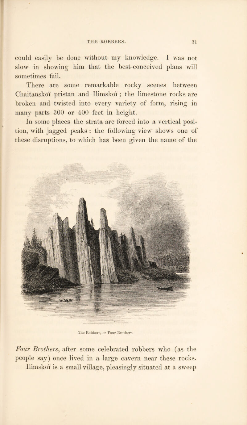 could easily be done without my knowledge. 1 was not slow in showing him that the best-conceived plans will sometimes fail. There are some remarkable rocky scenes between Chaitanskoi pristan and Ilimskoi ; the limestone rocks are broken and twisted into every variety of form, rising in many parts 300 or 400 feet in height. In some places the strata are forced into a vertical posi- tion, with jagged peaks : the following view shows one of these disruptions, to which has been given the name of the The Robbers, or Four Brothers. Four Brothers^ after some celebrated robbers who (as the people say) once lived in a large cavern near these rocks. Ilimskoi is a small village, pleasingly situated at a sweep