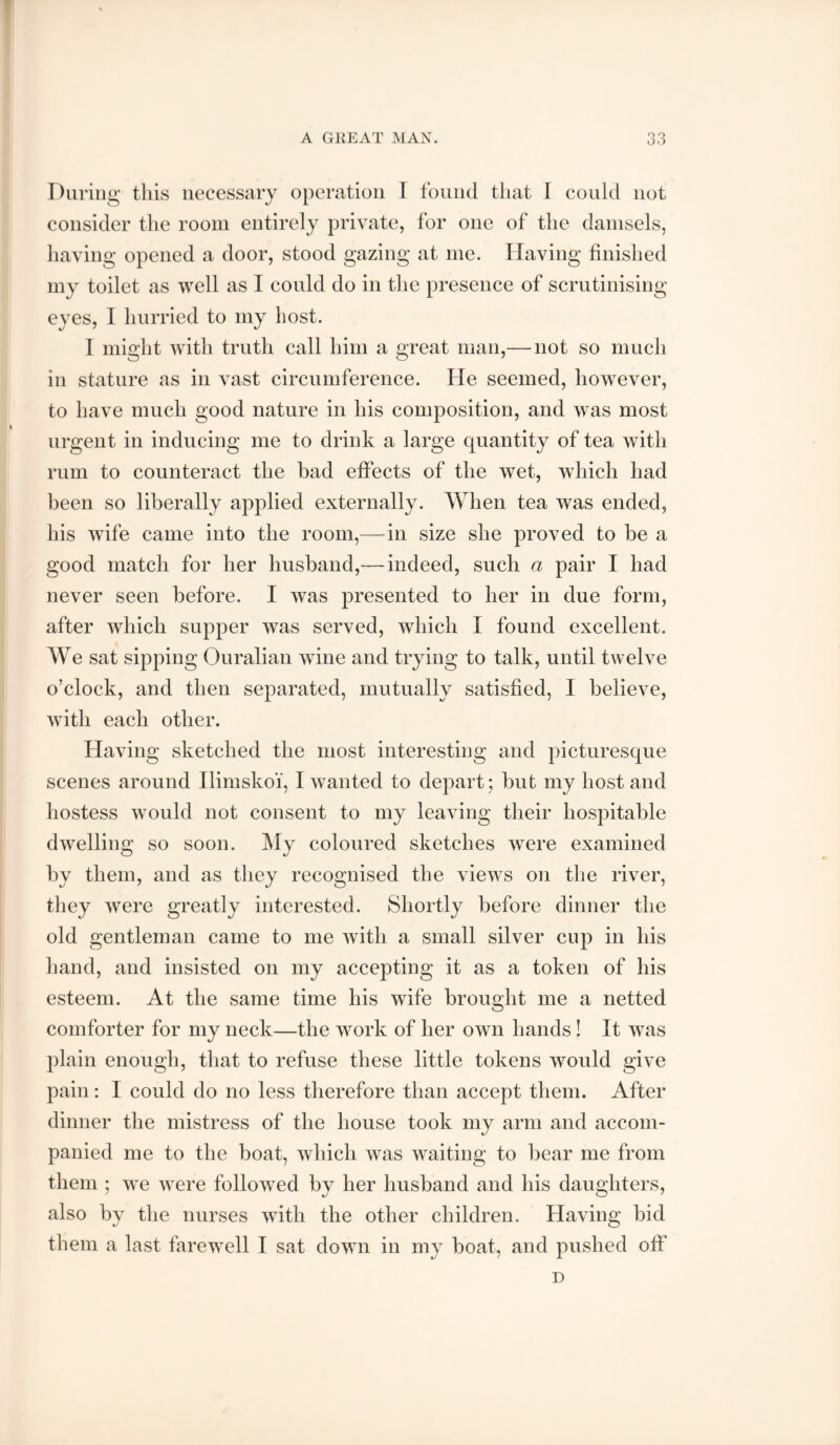 A GREAT MAN. During this necessary operation I found that I could not consider the room entirely private, for one of the damsels, having opened a door, stood gazing at me. Having finished my toilet as well as I could do in the presence of scrutinising eyes, I hurried to my host. I might with truth call him a great man,— not so much in stature as in vast circumference. He seemed, however, to have much good nature in his composition, and was most urgent in inducing me to drink a large quantity of tea with rum to counteract the had effects of the wet, which had been so liberally applied externally. When tea was ended, his wife came into the room,—^in size she proved to be a good match for her husband,^—indeed, such a pair I had never seen before. I was presented to her in due form, after which supper was served, which I found excellent. We sat sipping Ouralian wine and trying to talk, until twelve o’clock, and then separated, mutually satisfied, I believe, with each other. Having sketched the most interesting and picturesque scenes around Ilimskoi, I wanted to depart; but my host and hostess would not consent to my leaving their hospitable dw^elling so soon. My coloured sketches were examined by them, and as they recognised the views on the river, they were greatly interested. Shortly before dinner the old gentleman came to me with a small silver cup in his hand, and insisted on my accepting it as a token of his esteem. At the same time his wife brought me a netted comforter for my neck—the work of her own hands! It was plain enough, that to refuse these little tokens would give pain : I could do no less therefore than accept them. After dinner the mistress of the house took my arm and accom- panied me to the boat, which was waiting to bear me from them ; we were followed by her husband and his daughters, also by the nurses with the other children. Having bid them a last farew^ell I sat down in my boat, and pushed off* D