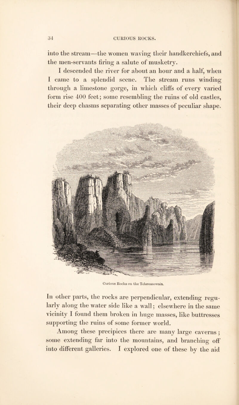 into the stream—the women waving their handkerchiefs, and the men-servants firing a salute of musketry. I descended the river for about an hour and a half, when 1 came to a splendid scene. The stream runs winding through a limestone gorge, in which cliffs of every varied form rise 400 feet; some resembling the ruins of old castles, their deep chasms separating other masses of peculiar shape. Curious Rocks on the Tchoussowaia. In other parts, the rocks are perpendicular, extending regu- larly along the water side like a wall; elsewhere in the same vicinity I found them broken in huge masses, like buttresses supporting the ruins of some former world. Among these precipices there are many large caverns ; some extending far into the mountains, and branching off' into different galleries. I explored one of these by the aid