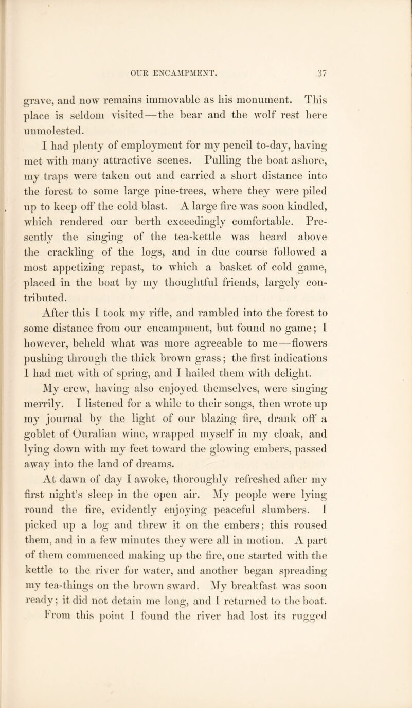 irrave, and now remains immovable as his monument. This place is seldom visited—tlie bear and the wolf rest here unmolested. I had plenty of employment for my pencil to-day, having met with many attractive scenes. Pulling the boat ashore, my traps were taken out and carried a short distance into the forest to some large pine-trees, where they were piled up to keep off the cold blast. A large fire was soon kindled, which rendered our berth exceedingly comfortable. Pre- sently the singing of the tea-kettle was heard above the crackling of the logs, and in due course followed a most appetizing repast, to which a basket of cold game, placed in the boat by my thoughtful friends, largely con- tributed. After this I took my rifle, and rambled into the forest to some distance from our encampment, but found no game; I however, beheld what was more agreeable to me—flowers pushing through the thick brown grass; the first indications I had met with of spring, and I hailed them with delight. My crew, having also enjoyed themselves, were singing merrily. I listened for a while to their songs, then wrote up my journal by the light of our blazing fire, drank off a goblet of Ouralian wine, wrapped myself in my cloak, and lying down with my feet toward the glowing embers, passed away into the land of dreams. At dawn of day I awoke, thoroughly refreshed after my first night’s sleep in the open air. My people were lying round the fire, evidently enjoying peaceful slumbers. I picked up a log and threw it on the embers; this roused them, and in a few minutes tliey were all in motion. A part of them commenced making up the hre, one started with the kettle to the river for water, and another began spreading my tea-things on the brown sward. My breakfast was soon ready; it did not detain me long, and 1 returned to the boat. from this point 1 found the river had lost its rugged