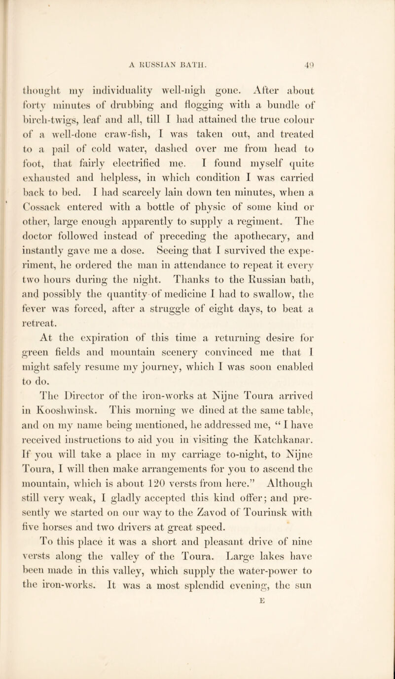 thought my individuality well-nigh gone. After about forty minutes of drubbing and flogging with a bundle of bircli-twigs, leaf and all, till 1 bad attained the true colour of a well-done craw-bsh, I was taken out, and treated to a })ail of cold water, dashed over me from bead to foot, that fairly electrified me. I found myself quite exhausted and helpless, in wbicb condition I was carried back to bed. 1 bad scarcely lain down ten minutes, when a Cossack entered witb a bottle of physic of some kind or other, large enough apparently to supply a regiment. The doctor followed instead of preceding the apothecary, and instantly gave me a dose. Seeing that I survived the expe- riment, he ordered the man in attendance to repeat it every two hours during the night. Thanks to the Russian bath, and possibly the quantity-of medicine 1 had to swallow, the fever was forced, after a struggle of eight days, to beat a retreat. At the expiration of this time a returning desire for green fields and mountain scenery convinced me that I miglit safely resume my journey, which I was soon enabled to do. The Director of the iron-works at Nijne Toura arrived in Kooshwinsk. This morning we dined at the same table, and on my name being mentioned, he addressed me, “ I have received instructions to aid you in visiting the Katchkanar. If you will take a place in my carriage to-night, to Nijne Toura, I will then make arrangements for you to ascend the mountain, which is about 120 versts from here.’’ Although still very weak, I gladly accepted this kind offer; and pre- sently we started on our way to the Zavod of Tourinsk with five horses and two drivers at great speed. To this place it was a short and pleasant drive of nine versts along the valley of the Toura. Large lakes have been made in this valley, which supply the water-power to the iron-works. It was a most splendid evening, the sun E