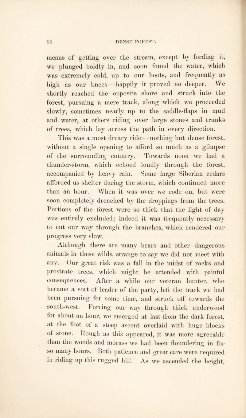 means of getting over tlie stream, except by fording it, we plunged boldly in, and soon found the water, which was extremely cold, up to our boots, and frequently as high as our knees—happily it proved no deeper. We shortly reached the opposite shore and struck into the forest, pursuing a mere track, along which we proceeded slowly, sometimes nearly up to the saddle-flaps in n^ud and water, at others riding over large stones and trunks of trees, which lay across the path in every direction. This was a most dreary ride—nothing but dense forest, without a single opening to afford so much as a glimpse of the surrounding country. Towards noon we had a thunder-storm, which echoed loudly through the forest, accompanied by heavy rain. Some large Siberian cedars afforded us shelter during the storm, wdiicli continued more than an hour. When it was over we rode on, but were soon completely drenched by the droppings from the trees. Portions of the forest were so thick that the light of day was entirely excluded; indeed it was frequently necessary to cut our way through the branches, which rendered our progress very slow. Although there are many bears and other dangerous animals in these wilds, strange to say we did not meet with any. (Jur great risk was a fall in the midst of rocks and prostrate trees, which might be attended with painful consequences. After a while our veteran hunter, who became a sort of leader of the party, left the track we had been pursuing for some time, and struck off' towards the south-west. Forcing our way through thick underwood for about an hour, we emerged at last from the dark forest, at the foot of a steep ascent overlaid with huge blocks of stone. Pough as this appeared, it was more agreeable than the woods and morass we had been floundering in for so many hours. Both patience and great care were required in riding up this rugged hill. As we ascended the height,