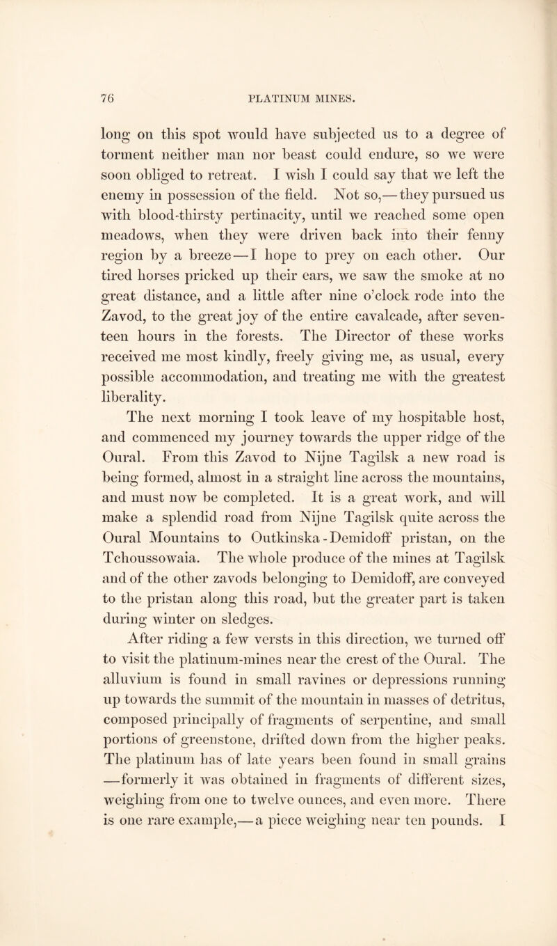 long on tills spot would have subjected us to a degree of torment neither man nor beast could endure, so we were soon obliged to retreat. I wish I could say that we left the enemy in possession of the field. Not so,—they pursued us with blood-thirsty pertinacity, until we reached some open meadows, when they were driven back into their fenny region by a breeze—I hope to prey on each other. Our tired horses pricked up their ears, we saw the smoke at no great distance, and a little after nine o’clock rode into the Zavod, to the great joy of the entire cavalcade, after seven- teen hours in the forests. The Director of these works received me most kindly, freely giving me, as usual, every possible accommodation, and treating me with the greatest liberality. The next morning I took leave of my hospitable host, and commenced my journey towards the upper ridge of the Oural. From this Zavod to Nijne Tagilsk a new road is being formed, almost in a straight line across the mountains, and must now be completed. It is a great work, and will make a splendid road from Nijne Tagilsk quite across the Oural Mountains to Outkinska - Demidoff pristan, on the Tchoussowaia. The whole produce of the mines at Tagilsk and of the other zavods belonging to Demidoff, are conveyed to the pristan along this road, but the greater part is taken during winter on sledges. After riding a few versts in this direction, we turned off to visit the platinum-mines near the crest of the Oural. The alluvium is found in small ravines or depressions running up towards the summit of the mountain in masses of detritus, composed principally of fragments of serpentine, and small portions of greenstone, drifted down from the higher peaks. The platinum has of late years been found in small grains —formerly it was obtained in fragments of different sizes, weighing from one to twelve ounces, and even more. There is one rare example,—a piece weighing near ten pounds. I