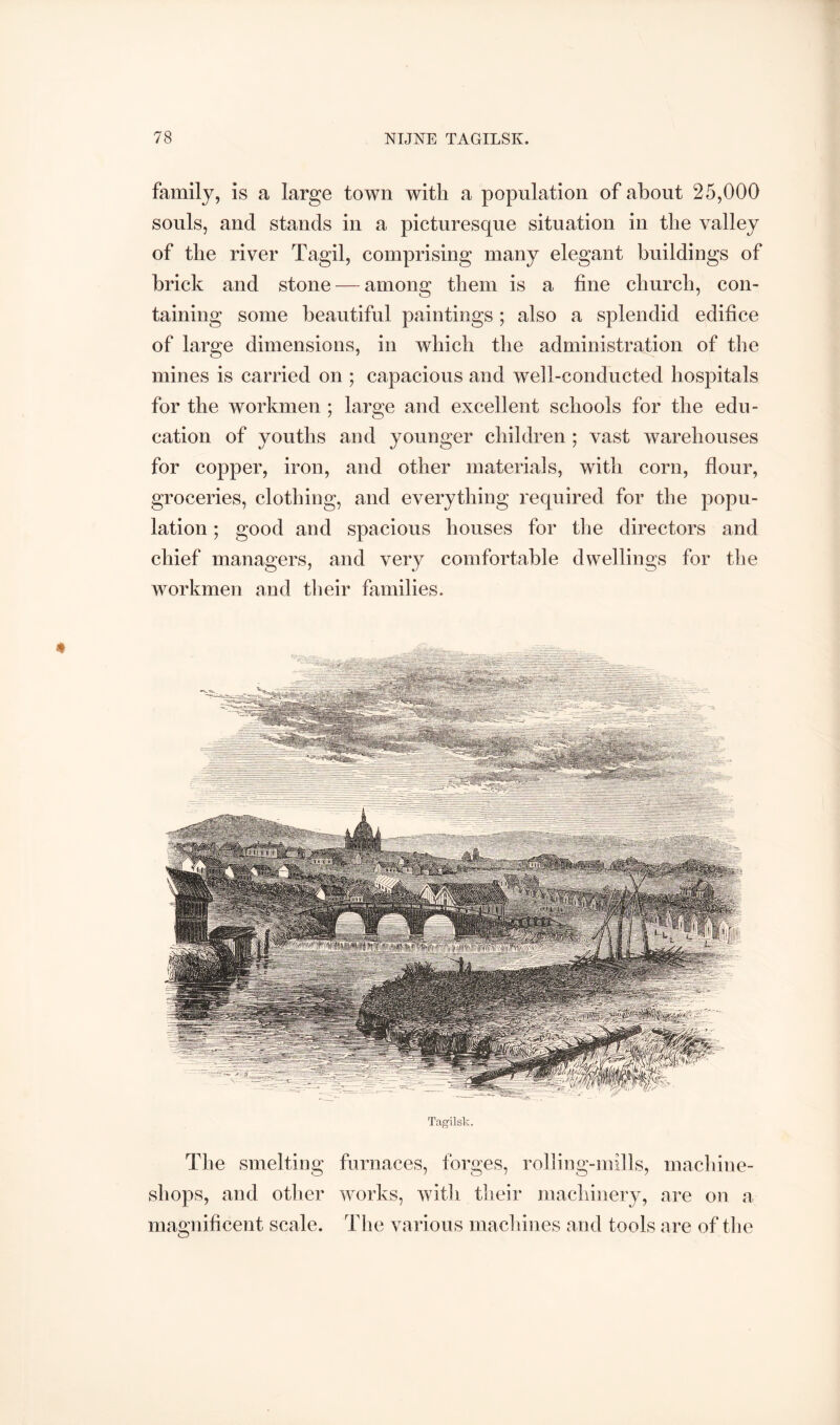 family, is a large town with a population of about 25,000 souls, and stands in a picturesque situation in the valley of the river Tagil, comprising many elegant buildings of brick and stone — among them is a fine church, con- taining some beautiful paintings ; also a splendid edifice of large dimensions, in which the administration of the mines is carried on ; capacious and well-conducted hospitals for the workmen ; large and excellent schools for the edu- cation of youths and younger children ; vast warehouses for copper, iron, and other materials, with corn, flour, groceries, clothing, and everything required for the popu- lation ; good and spacious houses for the directors and chief managers, and very comfortable dwellings for the workmen and their families. Tagil sk. The smelting furnaces, forges, rolhng-mills, machine- shops, and otlier works, witli tlieir machinery, nre on a magnificent scale. The various machines and tools are of the