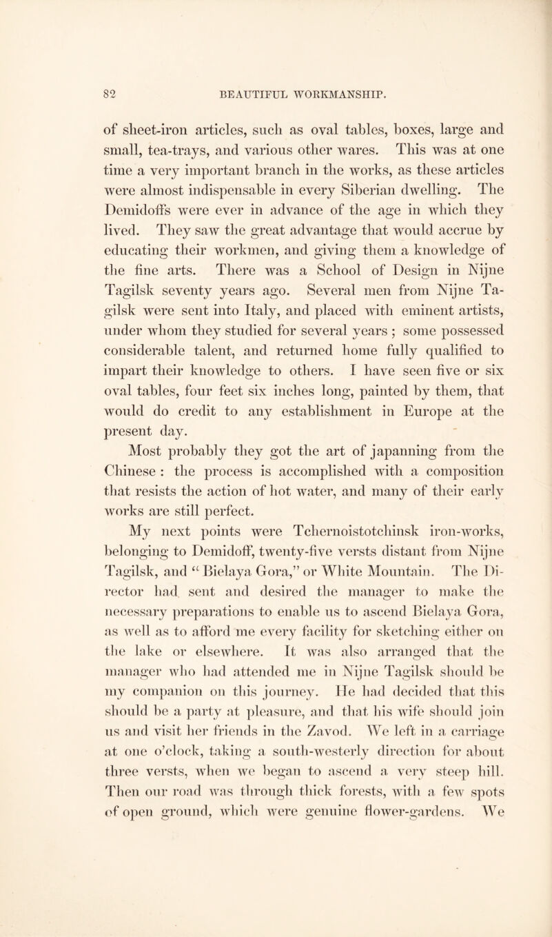 of sheet-iron articles, such as oval tables, boxes, large and small, tea-trays, and various other wares. This was at one time a very important branch in the works, as these articles were almost indispensable in every Siberian dwelling. The DeniidotFs were ever in advance of the age in which they lived. They saw the great advantage that would accrue by educating their workmen, and giving them a knowledge of the fine arts. There was a School of Design in Nijne Tagilsk seventy years ago. Several men from Nijne Ta- gilsk were sent into Italy, and placed with eminent artists, under whom they studied for several years ; some possessed considerable talent, and returned home fully qualified to impart their knowledge to others. I have seen five or six oval tables, four feet six inches long, painted by them, that would do credit to any establishment in Europe at the present day. Most probably they got the art of japanning from the Chinese : the process is accomplished with a composition that resists the action of hot water, and many of their early works are still perfect. My next points were Tchernoistotchinsk iron-works, belonging to Demidoff, twenty-five versts distant from Nijne Tagilsk, and ‘^Bielaya Gora,” or White Mountain. The Di- rector liad sent and desired the manager to make the necessary preparations to enable us to ascend Bielaya Gora, as Avell as to afford me every facility for sketching eitlier on the lake or elsewhere. It was also arranged that the manager who liad attended me in Nijne Tagilsk should be my companion on this journey. He had decided that this should be a party at pleasure, and that his wife should join us and visit her friends in the Zavod. We left in a carriao:e at one o’clock, taking a south-westerly direction for about three versts, when we began to ascend a. very steep hill. Then our i-oad was through thick forests, with a few spots of open ground, which were genuine flower-gardens. We