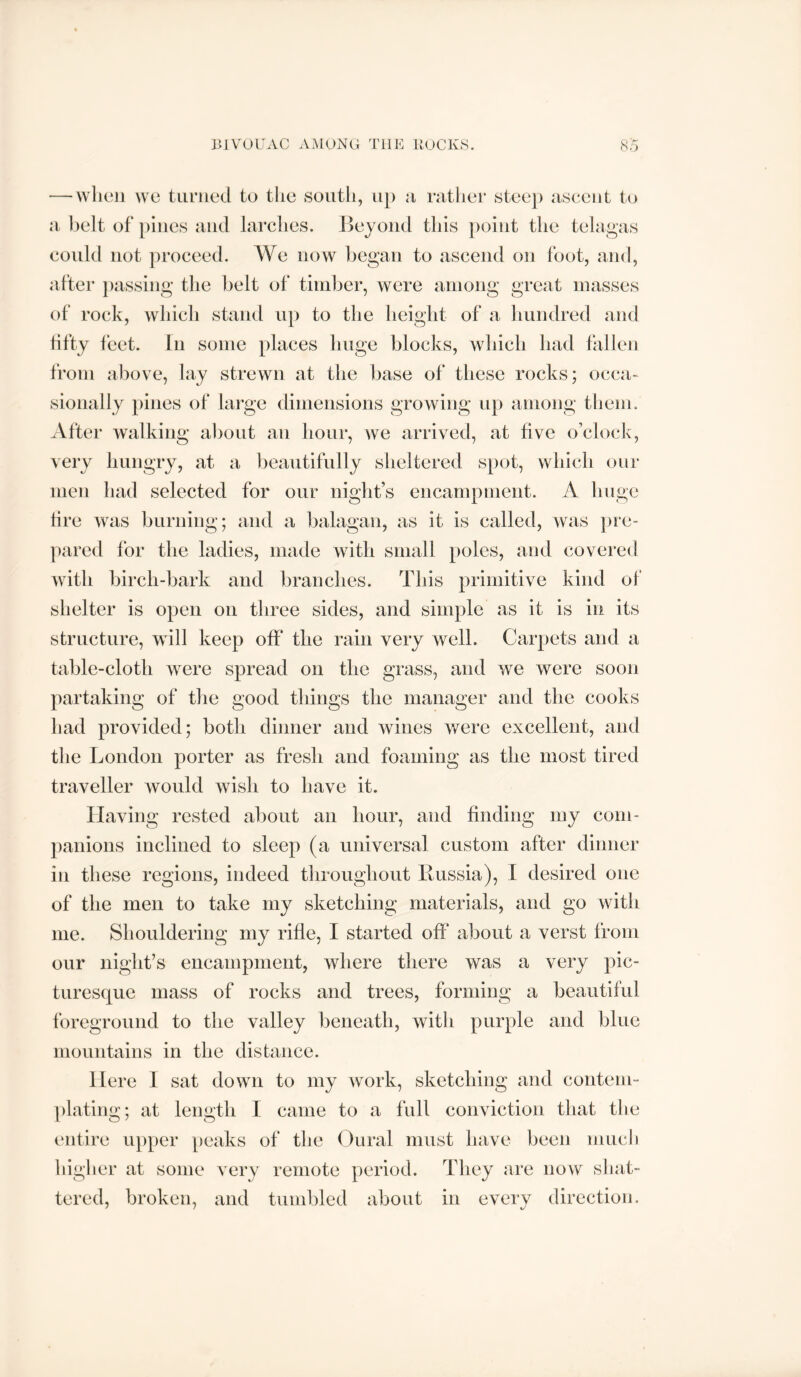 BIVOUAC AiMONC THE BOCKS. SC) — wlieii we turned to tlie south, up u ruther steep usceiit to a belt of })iiies and larches. Beyond this point the telagas could not proceed. We now began to ascend on foot, and, after |)assing the belt of timber, were among great masses of rock, which stand up to the height of a hundred and fifty feet. In some places huge blocks, which had fallen from above, lay strewn at the base of these rocks; occa- sionally pines of large dimensions growing up among tliem. After walking about an hour, we arrived, at five o’clock, very hungry, at a ])eautifully sheltered spot, which our men had selected for our night’s encampment. A huge tire was burning; and a balagan, as it is called, was pre- pared for the ladies, made with small poles, and covered with birch-bark and branches. This primitive kind of shelter is open on three sides, and simple as it is in its structure, will keep off the rain very well. Carpets and a table-cloth were spread on the grass, and we were soon partaking of the good things the manager and the cooks had provided; both dinner and wines were excellent, and the London porter as fresh and foaming as the most tired traveller would wish to have it. Having rested about an hour, and finding my com- panions inclined to sleep (a universal custom after dinner in these regions, indeed throughout Russia), I desired one of the men to take niy sketching materials, and go with me. Shouldering my rifle, I started off about a verst from our night’s encampment, where there was a very pic- turesque mass of rocks and trees, forming a beautiful foreground to the valley beneath, with purple and blue mountains in the distance. Here 1 sat down to my work, sketching and contem- plating; at length I came to a full conviction that the entire upper peaks of the Oural must have been much higher at some very remote period. They are now sliat- tered, broken, and tumbled about in every direction.