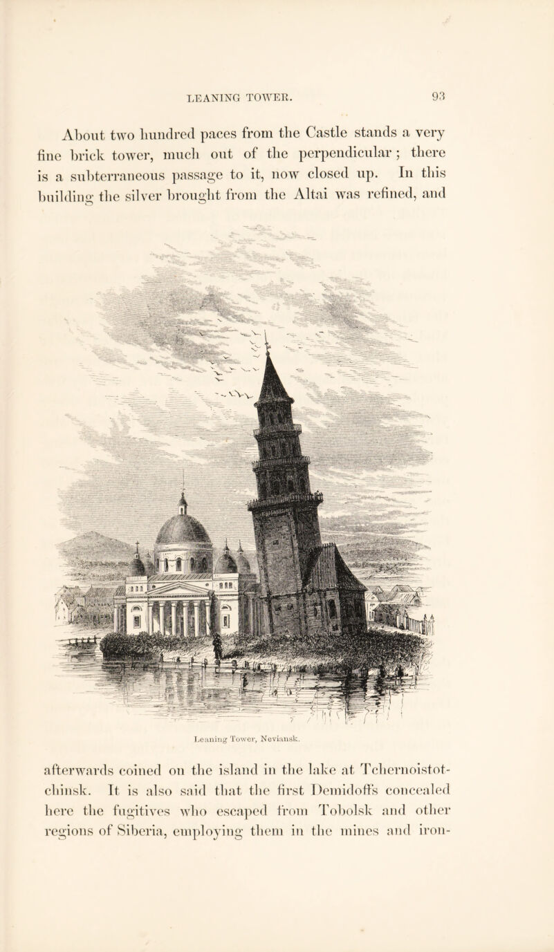 About two hundred paces from the Castle stands a very fine brick tower, much out of the perpendicular ; there is a subterraneous passage to it, now closed up. In this hnildiiio’ the silver brought from the Altai was refined, and JjeuniDg Towel', Neviansk. afterwards coined on the island in the lake at '^rchernoistot- chinsk. It is also said that the first Demidoffs concealed here the fngitives who escaped from Tobolsk and other regions of Siberia, employing them in the mines and iron-